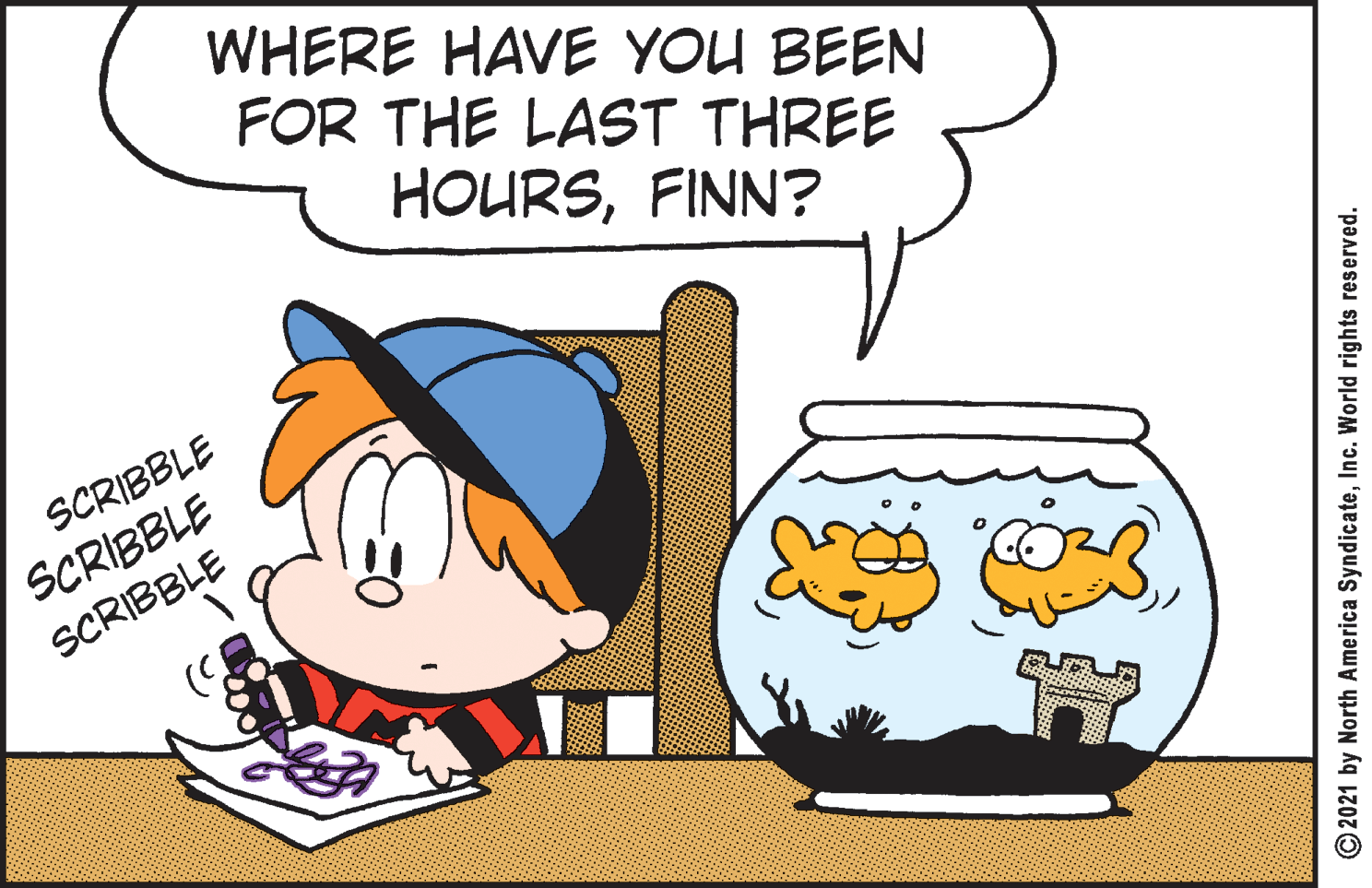 Pleased OCR: WHERE HAVE YOU BEEN FOR THE LAST THREE HOURSFINN? SCRIBBLE SCRIBBLE SCRIBBLE © 2021 by North America SyndicateInc. World rights reserved. WHERE HAVE YOU BEEN FOR THE LAST THREE HOURSFINN? SCRIBBLE SCRIBBLE SCRIBBLE © 2021 by North America SyndicateInc. World rights reserved.