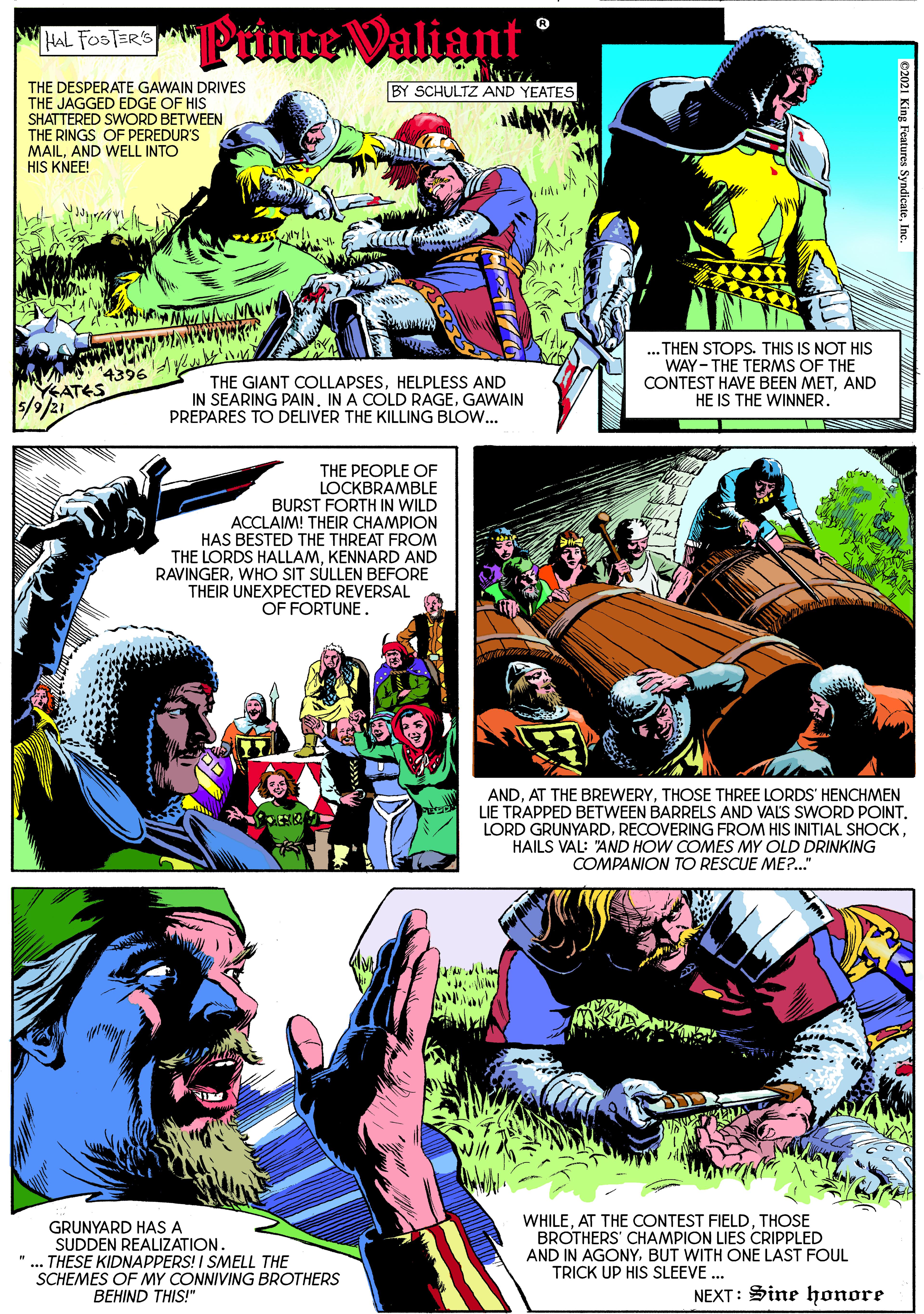 Fiction OCR: "Prince Valiant HAL FOSTER'S THE DESPERATE GAWAIN DRIVES THE JAGGED EDGE OF HIS SHATTERED SWORD BETWEEN THE RINGS OF PEREDUR'S MAILAND WELL INTO HIS KNEE! BY SCHULTZ AND YEATES 4396 YEATES 5/9/21 THE GIANT COLLAPSESHELPLESS AND IN SEARING PAIN. IN A COLD RAGEGAWAIN PREPARES TO DELIVER THE KILLING BLOW... ... THEN STOPS. THIS IS NOT HIS WAY- THE TERMS OF THE CONTEST HAVE BEEN METAND HE IS THE WINNER. THE PEOPLE OF LOCKBRAMBLE BURST FORTH IN WILD ACCLAIM! THEIR CHAMPION HAS BESTED THE THREAT FROM THE LORDS HALLAMKENNARD AND RAVINGERWHO SIT SÚLLEN BEFORE THEIR UNEXPECTED REVERSAL OF FORTUNE. ANDTHOSE THREE LORDS' HENCHMEN LIE TRAPPED BETWEEN BARRELS AND VALS SWORD POINT. LORD GRUNYARDHAILS VAL: "AND HOW COMES MY OLD DRINKING COMPANION TO RESCUE ME?." GRUNYARD HAS A SUDDEN REALIZATION. ".. THESE KIDNAPPERS! I SMELL THE SCHEMES OF MY CONNIVING BROTHERS WHILETHOSE BROTHERS' CHAMPION LIES CRIPPLED AND IN AGONYBUT WITH ONE LAST FOUL TRICK UP HIS SLEEVE ... BEHIND THIS!" NEXT: Sine honore e2021 King Features SyndicateInc "Prince Valiant HAL FOSTER'S THE DESPERATE GAWAIN DRIVES THE JAGGED EDGE OF HIS SHATTERED SWORD BETWEEN THE RINGS OF PEREDUR'S MAILAND WELL INTO HIS KNEE! BY SCHULTZ AND YEATES 4396 YEATES 5/9/21 THE GIANT COLLAPSESHELPLESS AND IN SEARING PAIN. IN A COLD RAGEGAWAIN PREPARES TO DELIVER THE KILLING BLOW... ... THEN STOPS. THIS IS NOT HIS WAY- THE TERMS OF THE CONTEST HAVE BEEN METAND HE IS THE WINNER. THE PEOPLE OF LOCKBRAMBLE BURST FORTH IN WILD ACCLAIM! THEIR CHAMPION HAS BESTED THE THREAT FROM THE LORDS HALLAMKENNARD AND RAVINGERWHO SIT SÚLLEN BEFORE THEIR UNEXPECTED REVERSAL OF FORTUNE. ANDAT THE BREWERYTHOSE THREE LORDS' HENCHMEN LIE TRAPPED BETWEEN BARRELS AND VALS SWORD POINT. LORD GRUNYARDRECOVERING FROM HIS INITIAL SHOCKHAILS VAL: "AND HOW COMES MY OLD DRINKING COMPANION TO RESCUE ME?." GRUNYARD HAS A SUDDEN REALIZATION. ".. THESE KIDNAPPERS! I SMELL THE SCHEMES OF MY CONNIVING BROTHERS WHILEAT THE CONTEST FIELDTHOSE BROTHERS' CHAMPION LIES CRIPPLED AND IN AGONYBUT WITH ONE LAST FOUL TRICK UP HIS SLEEVE ... BEHIND THIS!" NEXT: Sine honore e2021 King Features Syndicate