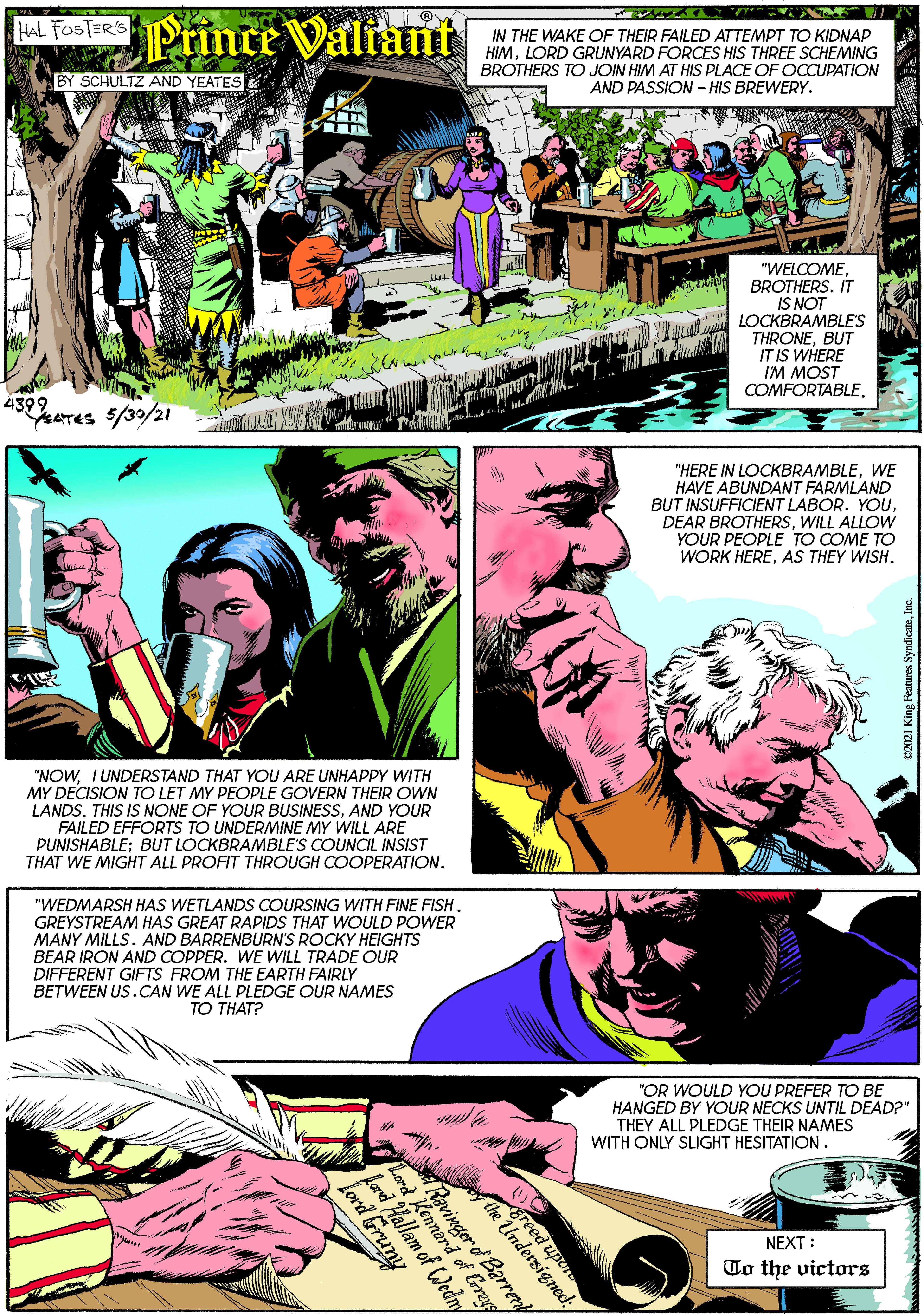 Poster OCR: AL FoolaRs PrinceValiant IN THE WAKE OF THEIR FAILED ATTEMPT TO KIDNAP HIMLORD GRUNYARD FORCES HIS THREE SCHEMING BROTHERS TO JOIN HIM AT HIS PLACE OF OCCUPATION AND PASSION - HIS BREWERY. BY SCHULTZ AND YEATES "WELCOMEBROTHERS. IT IS NOT LOCKBRAMBLE'S THRONEBUT IT IS WHERE IM MOST COMFORTABLE. 4399 YeaTES 5/30/21 "HERE IN LOCKBRAMBLEWE HAVE ABUNDANT FARMLAND BUT INSUFFICIENT LABOR. YOUWILL ALLOW YOUR PEOPLE TO COME TO WORK HEREAS THEY WISH. "NOWIUNDERSTAND THAT YOU ARE UNHAPPY WITH MY DECISION TO LET MY PEOPLE GOVERN THEIR OWN LANDS. THIS IS NONE OF YOUR BUSINESSAND YOUR FAILED EFFORTS TO UNDERMINE MY WILL ARE PUNISHABLE; BUT LOCKBRAMBLE'S COUNCIL INSIST THAT WE MIGHT ALL PROFIT THROUGH COOPERATION. "WEDMARSH HAS WETLANDS COURSING WITH FINE FISH. GREYSTREAM HAS GREAT RAPIDS THAT WOULD POWER MANY MILLS. AND BARRENBURN'S ROCKY HEIGHTS BEAR IRON AND COPPER. WE WILL TRADE OUR DIFFERENT GIFTS FROM THE EARTH FAIRLY BETWEEN US.CAN WE ALL PLEDGE OUR NAMES ?? T???? "OR WOULD YOU PREFER TO BE HANGED BY YOUR NECKS UNTIL DEAD?" THEY ALL PLEDGE THEIR NAMES WITH ONLY SLIGHT HESITATION. NEXT : To the victors L avinger od Barren greed upen rd d of Greyg Lord Hallam of Wedny Lord runy AL FoolaRs PrinceValiant IN THE WAKE OF THEIR FAILED ATTEMPT TO KIDNAP HIMLORD GRUNYARD FORCES HIS THREE SCHEMING BROTHERS TO JOIN HIM AT HIS PLACE OF OCCUPATION AND PASSION - HIS BREWERY. BY SCHULTZ AND YEATES "WELCOMEBROTHERS. IT IS NOT LOCKBRAMBLE'S THRONEBUT IT IS WHERE IM MOST COMFORTABLE. 4399 YeaTES 5/30/21 "HERE IN LOCKBRAMBLEWE HAVE ABUNDANT FARMLAND BUT INSUFFICIENT LABOR. YOUDEAR BROTHERSWILL ALLOW YOUR PEOPLE TO COME TO WORK HEREAS THEY WISH. "NOWIUNDERSTAND THAT YOU ARE UNHAPPY WITH MY DECISION TO LET MY PEOPLE GOVERN THEIR OWN LANDS. THIS IS NONE OF YOUR BUSINESSAND YOUR FAILED EFFORTS TO UNDERMINE MY WILL ARE PUNISHABLE; BUT LOCKBRAMBLE'S COUNCIL INSIST THAT WE MIGHT ALL PROFIT THROUGH COOPERATION. "WEDMARSH HAS WETLANDS COURSING WITH FINE FISH. GREYSTREAM HAS GREAT RAPIDS THAT WOULD POWER MANY MILLS. AND BARRENBURN'S ROCKY HEIGHTS BEAR IRON AND COPPER. WE WILL TRADE OUR DIFFERENT GIFTS FROM THE EARTH FAIRLY BETWEEN US.CAN WE ALL PLEDGE OUR NAMES ?? T???? "OR WOULD YOU PREFER TO BE HANGED BY YOUR NECKS UNTIL DEAD?" THEY ALL PLEDGE THEIR NAMES WITH ONLY SLIGHT HESITATION. NEXT : To the victors L avinger od Barren greed upen rd d of Greyg Lord Hallam of Wedny Lord runy