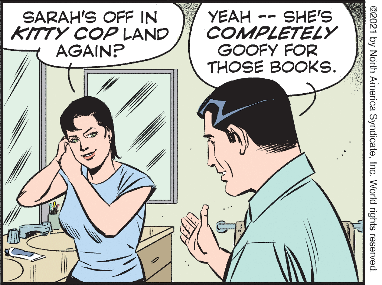 Mammal OCR: YEAH SHE'S SARAH'S OFF IN KITTY COP LAND AGAIN? COMPLETELY GOOFY FOR THOSE BOOKS. ©2021 by North America SyndicateInc. World rights reserved. YEAH SHE'S SARAH'S OFF IN KITTY COP LAND AGAIN? COMPLETELY GOOFY FOR THOSE BOOKS. ©2021 by North America SyndicateInc. World rights reserved.