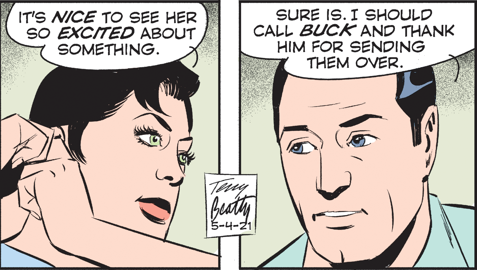 Eyebrow OCR: IT'S NICE TO SEE HER SO EXCITED ABOUT SOMETHING. SURE IS. I SHOULD CALL BUCK AND THANK HIM FOR SENDING THEM OVER. buty 5-4-21 IT'S NICE TO SEE HER SO EXCITED ABOUT SOMETHING. SURE IS. I SHOULD CALL BUCK AND THANK HIM FOR SENDING THEM OVER. buty 5-4-21