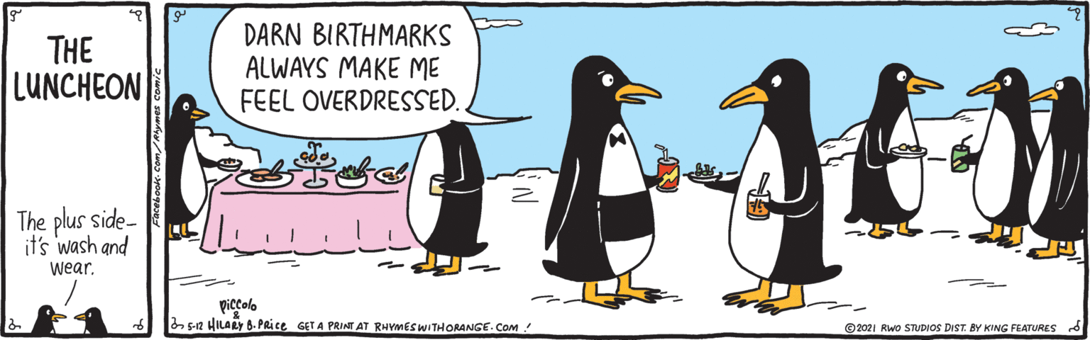 Beak OCR: THE LUNCHEON DARN BIRTHMARKS ALWAYS MAKE ME FEEL OVERDRESSED. The plus side- it's wash and wear. piccolo a 5-12 HILARY 8. PRice GET A PRINT AT RHYMES WITHORANGE. Com ! ©2021 Rwo STUDIOS DIST. BY KING FEATURES THE LUNCHEON DARN BIRTHMARKS ALWAYS MAKE ME FEEL OVERDRESSED. The plus side- it's wash and wear. piccolo a 5-12 HILARY 8. PRice GET A PRINT AT RHYMES WITHORANGE. Com ! ©2021 Rwo STUDIOS DIST. BY KING FEATURES