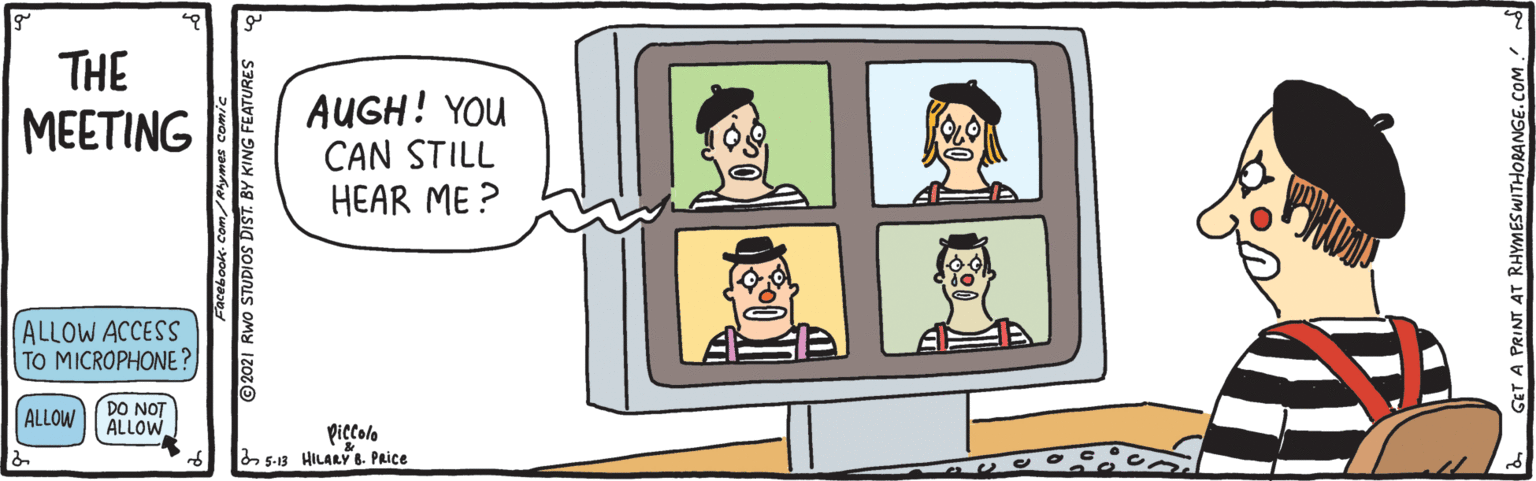 People OCR: THE MEETING AUGH! YOU CAN STILL HEAR ME ? ALLOW ACCESS TO MICROPHONE? ALLOW DO NOT ALLOW piccolo 5-13 HILARY 8. PRice acebook. Com/Rmes comic 2021 Rwo STUDIOS DIST. BY KING FEATURES GET A PRINT AT RHYMESWITHORANGE. THE MEETING AUGH! YOU CAN STILL HEAR ME ? ALLOW ACCESS TO MICROPHONE? ALLOW DO NOT ALLOW piccolo 5-13 HILARY 8. PRice acebook. Com/Rmes comic 2021 Rwo STUDIOS DIST. BY KING FEATURES GET A PRINT AT RHYMESWITHORANGE.