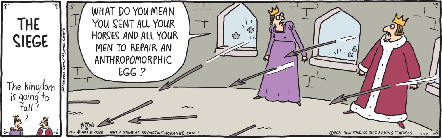 Pleased OCR: WHAT DO YOU MEAN I YOU SENT ALL YOUR HORSES AND ALL YOUR MEN TO REPAIR AN ANTHROPOMORPHIC EGG ? THE SIEGE The kingdom to piccolo 2HILARY B. PRICE GET A PRINT AT RHYMESWITHORANGE.COM! ©2021 Rwo STUDIOS DIST. BY KING FEATURES 5-19 WHAT DO YOU MEAN I YOU SENT ALL YOUR HORSES AND ALL YOUR MEN TO REPAIR AN ANTHROPOMORPHIC EGG ? THE SIEGE The kingdom to piccolo 2HILARY B. PRICE GET A PRINT AT RHYMESWITHORANGE.COM! ©2021 Rwo STUDIOS DIST. BY KING FEATURES 5-19