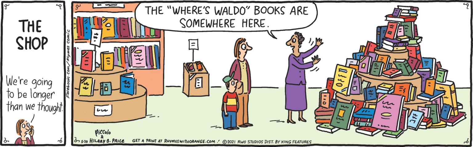 Social group OCR: THE "WHERE'S WALDO" BOOKS ARE SOMEWHERE HERE. THE SHOP We're going to be longer than we thought Piccalo 5-20 HILARY 8. PRICE GET A PRINT AT RHYMESWITHORANGE.COM @ 2021 Rwo STUDIOS DIST. BY KING FEATURES THE "WHERE'S WALDO" BOOKS ARE SOMEWHERE HERE. THE SHOP We're going to be longer than we thought Piccalo 5-20 HILARY 8. PRICE GET A PRINT AT RHYMESWITHORANGE.COM @ 2021 Rwo STUDIOS DIST. BY KING FEATURES