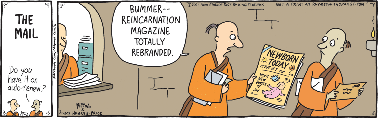 Happy OCR: GET A PRINT AT RHYMESWITHORANGE.COM 9 ©2021 RWo STUDIOS DIST. BY KING FEATURES BUMMER-- REINCARNATION MAGAZINE TOTALLY REBRANDED. THE MAIL NEWBORN TODAY ISSUE #1 YOUR E NEW BUNDLE Do you have it on auto-renew? Joy Piccolo sn HILARY B. PRICE GET A PRINT AT RHYMESWITHORANGE.COM 9 ©2021 RWo STUDIOS DIST. BY KING FEATURES BUMMER-- REINCARNATION MAGAZINE TOTALLY REBRANDED. THE MAIL NEWBORN TODAY ISSUE #1 YOUR E NEW BUNDLE Do you have it on auto-renew? Joy Piccolo sn HILARY B. PRICE