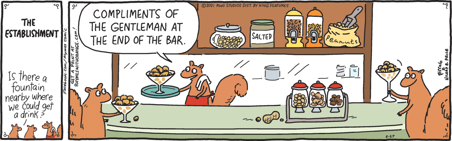 Parallel OCR: ©2021 RWo STUDIOS DIST. BY KING FEATURES THE ESTABLISHMENT COMPLIMENTS OF THE GENTLEMAN AT THE END OF THE BAR. SALTED Peanuts // Is there a fountain nearby where we could get a drink 5-27 ©2021 RWo STUDIOS DIST. BY KING FEATURES THE ESTABLISHMENT COMPLIMENTS OF THE GENTLEMAN AT THE END OF THE BAR. SALTED Peanuts // Is there a fountain nearby where we could get a drink 5-27