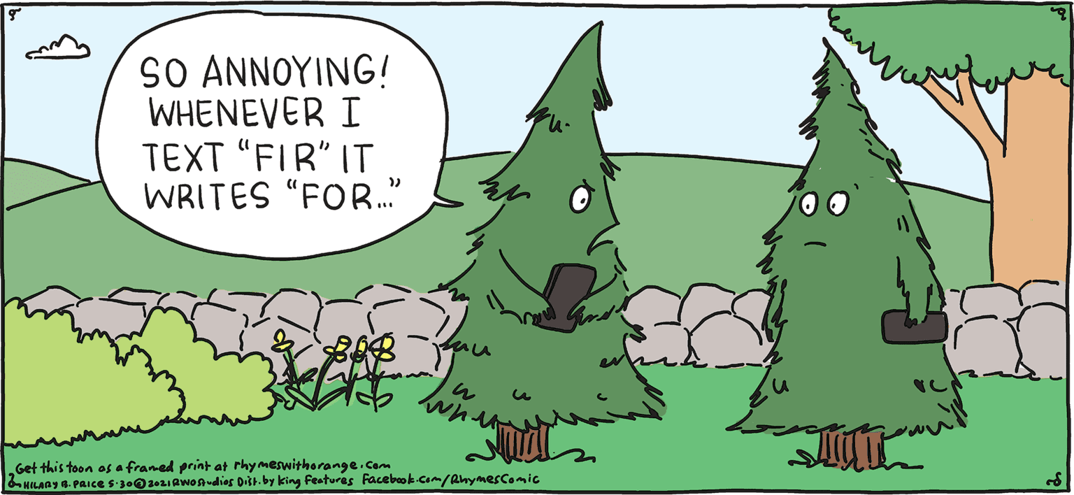 Terrestrial plant OCR: S0 AN???ING/ WHENEVER I TEXT "FIR" IT WRITES "FOR." PSH Rhymes with Orange by HILARY B. PRIce Get this toon os a franed print at rhy meswitherange.Cam bHILAnY a. PAIceS30IAwonAudies Ditr. by king Featuras Facebk Cam/anymesComic S0 AN???ING/ WHENEVER I TEXT "FIR" IT WRITES "FOR." PSH Rhymes with Orange by HILARY B. PRIce Get this toon os a franed print at rhy meswitherange.Cam bHILAnY a. PAIceS30IAwonAudies Ditr. by king Featuras Facebk Cam/anymesComic