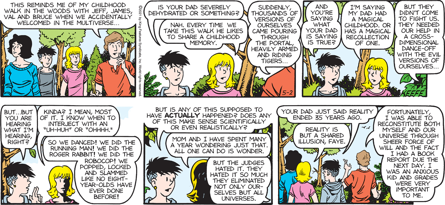 Human OCR: SALLY FORTH THIS REMINDS ME OF MY CHILDHOOD WALK IN THE WOODS WITH JEFFVAL AND BRUCE WHEN WE ACCIDENTALLY WELCOMED IN THE MULTIVERSE... IS YOUR DAD SEVERELY DEHYDRATED OR SOMETHING? N THOUSANDS OF AND YOU'RE SAYING WHAT BUT THEY DIDN'T COME TO FIGHT US. CHILDHOOD. OR THEY NEEDED OUR HELP IN A CROSS- DIMENSIONAL DANCE-OFF WITH THE EVIL VERSIONS OF OURSELVES. SUDDENLYby Francesco Marciuliano I'M SAYING MY DAD HAD A MAGICAL NAH. EVERY TIME WE TAKE THIS WALK HE LIKES TO SHARE A CHILDHOOD MEMORY. VERSIONS OF OURSELVES CAME POURINGY YOUR DAD HAS A MAGICAL THROUGH THE PORTALHEAVILY ARMÉD AND RIDING TIGERS. IS SAYING IS TRUE? RECOLLECTION OF ONE. SO WHERE DO YOU USUALLY THROUGH THE WOODS. TAKE THESE NATURE WALKS? SOMETIMES ALWAYS DEEP INTO OUR OWN MINDS. 5-2 KEEFE BUT...BUT YOU ARE OF IT. I KNOW WHEN TO HEARING WHAT I'M HEARING RIGHT? BUT IS ANY OF THIS SUPPOSED TO HAVE ACTUALLY HAPPENED? DOES ANY OF THIS MAKE SENSE SCIENTIFICALLY OR EVEN REALISTICALLY? KINDA? I MEANMOST YOUR DAD JUST SAID REALITY ENDED 35 YEARS AGO. FORTUNATELYI WAS ABLE TO RECONSTITUTE BOTH MYSELF AND OUR UNIVERSE THROUGH SHEER FORCE OF WILL AND THE FACT I HAD A BOOK REPORT DUE THE NEXT DAY. I WAS AN ANXIOUS KID AND GRADES WERE VERY IMPORTANT TO ME. INTERJECT WITH AN "UH-HUH" OR *OHHHH." REALITY IS BUT A SHARED ILLUSIONFAYE. MOM AND I HAVE SPENT MANY A YEAR WONDERING JUST THAT. ALL ONE CAN DO IS WONDER. SO WE DANCED! WE DID THE RUNNING MAN! WE DID THE ROGER RABBIT! WE DID THE ROBOCOP! WE POPPEDLOCKED AND SLAMMED LIKE NO EIGHT- YEAR-OLDS HAVE EVER DONE BEFORE! BUT THE JUDGES HATED IT. THEY HATED IT SO MUCH THEY ELIMINATED NOT ONLY OUR- SELVES BUT ALL UNIVERSES. SALLY FORTH THIS REMINDS ME OF MY CHILDHOOD WALK IN THE WOODS WITH JEFFVAL AND BRUCE WHEN WE ACCIDENTALLY WELCOMED IN THE MULTIVERSE... IS YOUR DAD SEVERELY DEHYDRATED OR SOMETHING? N THOUSANDS OF AND YOU'RE SAYING WHAT BUT THEY DIDN'T COME TO FIGHT US. CHILDHOOD. OR THEY NEEDED OUR HELP IN A CROSS- DIMENSIONAL DANCE-OFF WITH THE EVIL VERSIONS OF OURSELVES. SUDDENLYby Francesco Marciuliano I'M SAYING MY DAD HAD A MAGICAL NAH. EVERY TIME WE TAKE THIS WALK HE LIKES TO SHARE A CHILDHOOD MEMORY. VERSIONS OF OURSELVES CAME POURINGY YOUR DAD HAS A MAGICAL THROUGH THE PORTALHEAVILY ARMÉD AND RIDING TIGERS. IS SAYING IS TRUE? RECOLLECTION OF ONE. SO WHERE DO YOU USUALLY THROUGH THE WOODS. TAKE THESE NATURE WALKS? SOMETIMES ALWAYS DEEP INTO OUR OWN MINDS. 5-2 KEEFE BUT...BUT YOU ARE OF IT. I KNOW WHEN TO HEARING WHAT I'M HEARING RIGHT? BUT IS ANY OF THIS SUPPOSED TO HAVE ACTUALLY HAPPENED? DOES ANY OF THIS MAKE SENSE SCIENTIFICALLY OR EVEN REALISTICALLY? KINDA? I MEANMOST YOUR DAD JUST SAID REALITY ENDED 35 YEARS AGO. FORTUNATELYI WAS ABLE TO RECONSTITUTE BOTH MYSELF AND OUR UNIVERSE THROUGH SHEER FORCE OF WILL AND THE FACT I HAD A BOOK REPORT DUE THE NEXT DAY. I WAS AN ANXIOUS KID AND GRADES WERE VERY IMPORTANT TO ME. INTERJECT WITH AN "UH-HUH" OR *OHHHH." REALITY IS BUT A SHARED ILLUSIONFAYE. MOM AND I HAVE SPENT MANY A YEAR WONDERING JUST THAT. ALL ONE CAN DO IS WONDER. SO WE DANCED! WE DID THE RUNNING MAN! WE DID THE ROGER RABBIT! WE DID THE ROBOCOP! WE POPPEDLOCKED AND SLAMMED LIKE NO EIGHT- YEAR-OLDS HAVE EVER DONE BEFORE! BUT THE JUDGES HATED IT. THEY HATED IT SO MUCH THEY ELIMINATED NOT ONLY OUR- SELVES BUT ALL UNIVERSES.