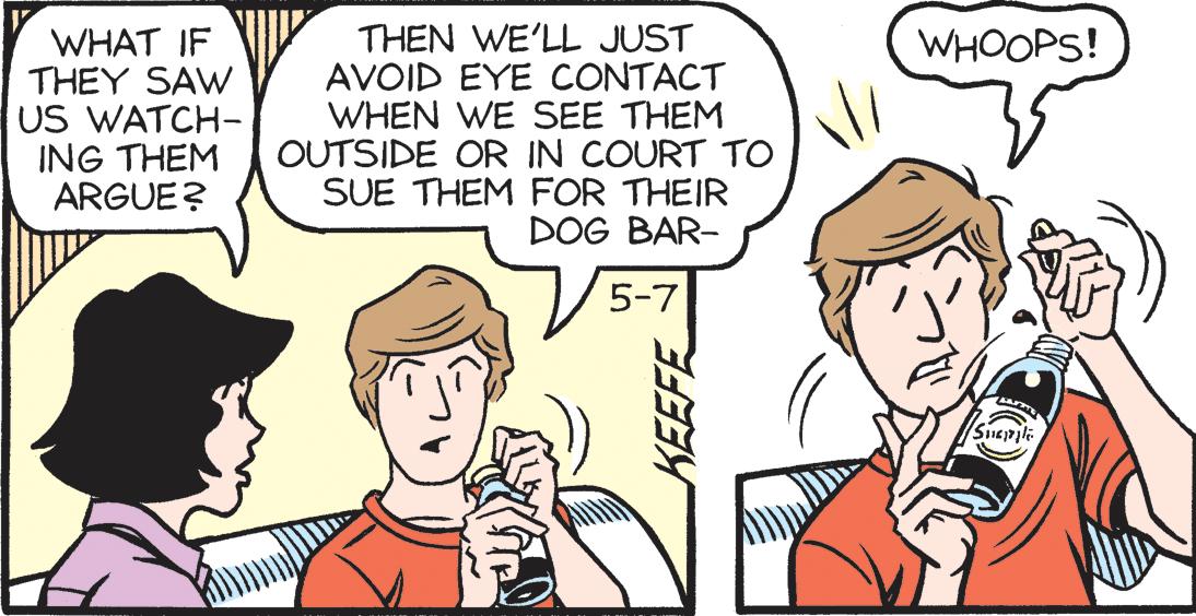 Jaw OCR: WHAT IF THEY SAW US WATCH- ING THEM ARGUE? THEN WE'LL JUST AVOID EYE CONTACT WHEN WE SEE THEM OUTSIDE OR IN COURT TO SUE THEM FOR THEIR DOG BAR- WHOOPS! 5-7 WHAT IF THEY SAW US WATCH- ING THEM ARGUE? THEN WE'LL JUST AVOID EYE CONTACT WHEN WE SEE THEM OUTSIDE OR IN COURT TO SUE THEM FOR THEIR DOG BAR- WHOOPS! 5-7