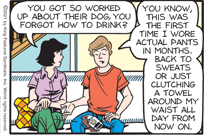 Rectangle OCR: YOU GOT SO WORKED UP ABOUT THEIR DOGYOU FORGOT HOW TO DRINK? YOU KNOWTHIS WAS THE FIRST TIME I WORE ACTUAL PANTS IN MONTHS. BACK TO SWEATS OR JUST CLUTCHING A TOWEL AROUND MY WAIST ALL DAY FROM NOW ON. ©2021 by King Features SyndicateInc. World rights reserved. YOU GOT SO WORKED UP ABOUT THEIR DOGYOU FORGOT HOW TO DRINK? YOU KNOWTHIS WAS THE FIRST TIME I WORE ACTUAL PANTS IN MONTHS. BACK TO SWEATS OR JUST CLUTCHING A TOWEL AROUND MY WAIST ALL DAY FROM NOW ON. ©2021 by King Features SyndicateInc. World rights reserved.