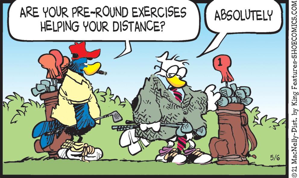 Happy OCR: ARE YOUR PRE-ROUND EXERCISES HELPING YOUR DISTANCE? ABSOLUTELY 5/6 © 21 MacNelly-Dist. by King Features-SHOECOMICS.COM ARE YOUR PRE-ROUND EXERCISES HELPING YOUR DISTANCE? ABSOLUTELY 5/6 © 21 MacNelly-Dist. by King Features-SHOECOMICS.COM