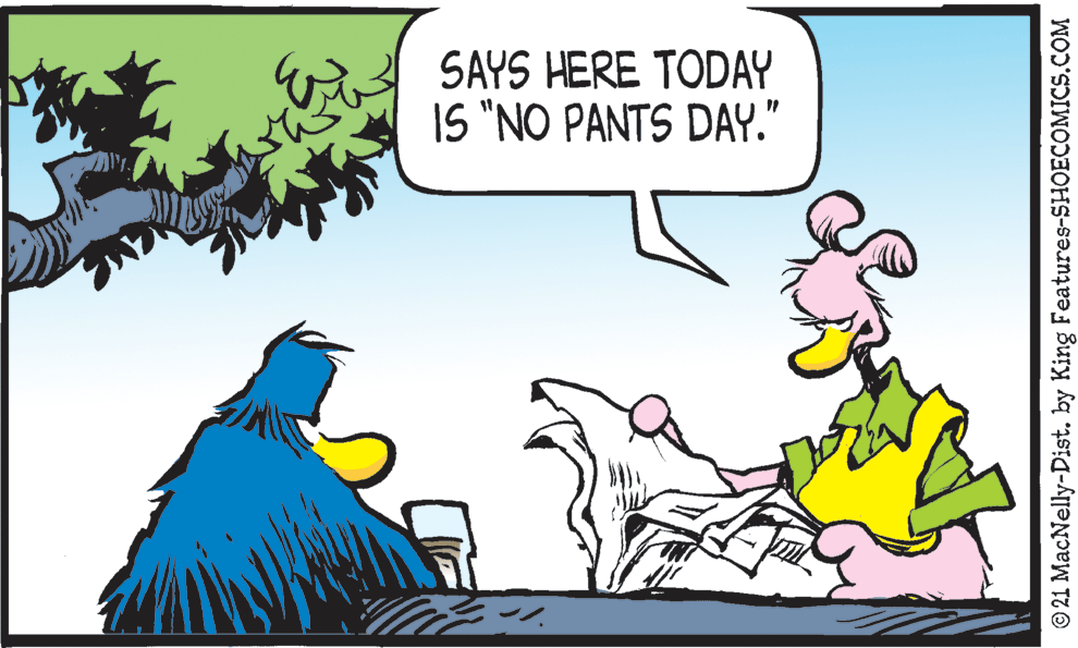 Adaptation OCR: SAYS HERE TODAY IS "NO PANTS DAY." © 21 MacNelly-Dist. by King Features-SHOECOMICS.COM SAYS HERE TODAY IS "NO PANTS DAY." © 21 MacNelly-Dist. by King Features-SHOECOMICS.COM