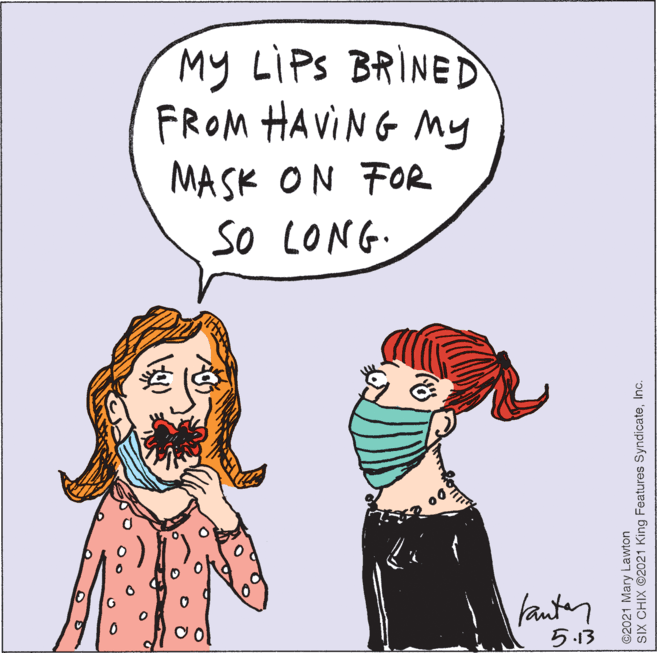 Organism OCR: My LIPS BRINED FROM HAVING My MASK ON FOR so LONG. fanter ?3 ©2021 Mary Lawton SIX CHIX ©2021 King Features SyndicateInc. My LIPS BRINED FROM HAVING My MASK ON FOR so LONG. fanter ? 3 ©2021 Mary Lawton SIX CHIX ©2021 King Features Syndicate