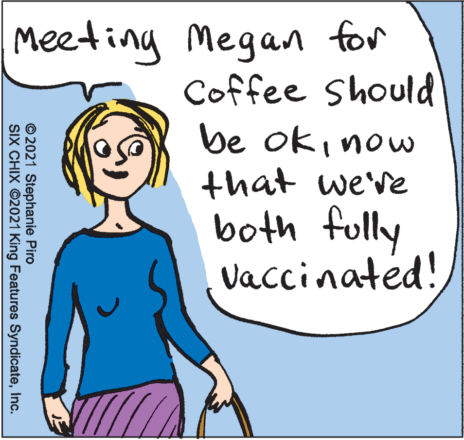 Happy OCR: Meeting Megan for Coffee Should be oki now that we've both fully vaccinated! © 2021 Stephanie Piro SIX CHIX ©2021 King Features SyndicateInc. Meeting Megan for Coffee Should be oki now that we've both fully vaccinated! © 2021 Stephanie Piro SIX CHIX ©2021 King Features Syndicate
