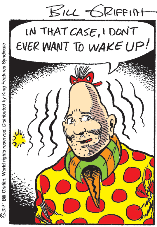 Art OCR: BiLL GRIFFIH IN THAT CASEI DONT EVER WANT TO WAKE UP! ©2021 Bill Griftith. World rights reserved. Distributed by King Features Syndicate BiLL GRIFFIH IN THAT CASEI DONT EVER WANT TO WAKE UP! ©2021 Bill Griftith. World rights reserved. Distributed by King Features Syndicate