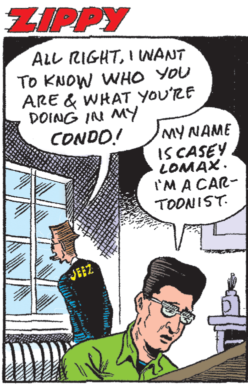 Comic book OCR: ZIPPY ALL RIGHTI IWANT To KNOW WHO YOU ARE & WHAT YOU'RE DOING IN MY CONDO! MY NAME IS CASEY LOMAX. I'M A CAR- TOONIST. JEEZ ZIPPY ALL RIGHTI IWANT To KNOW WHO YOU ARE & WHAT YOU'RE DOING IN MY CONDO! MY NAME IS CASEY LOMAX. I'M A CAR- TOONIST. JEEZ