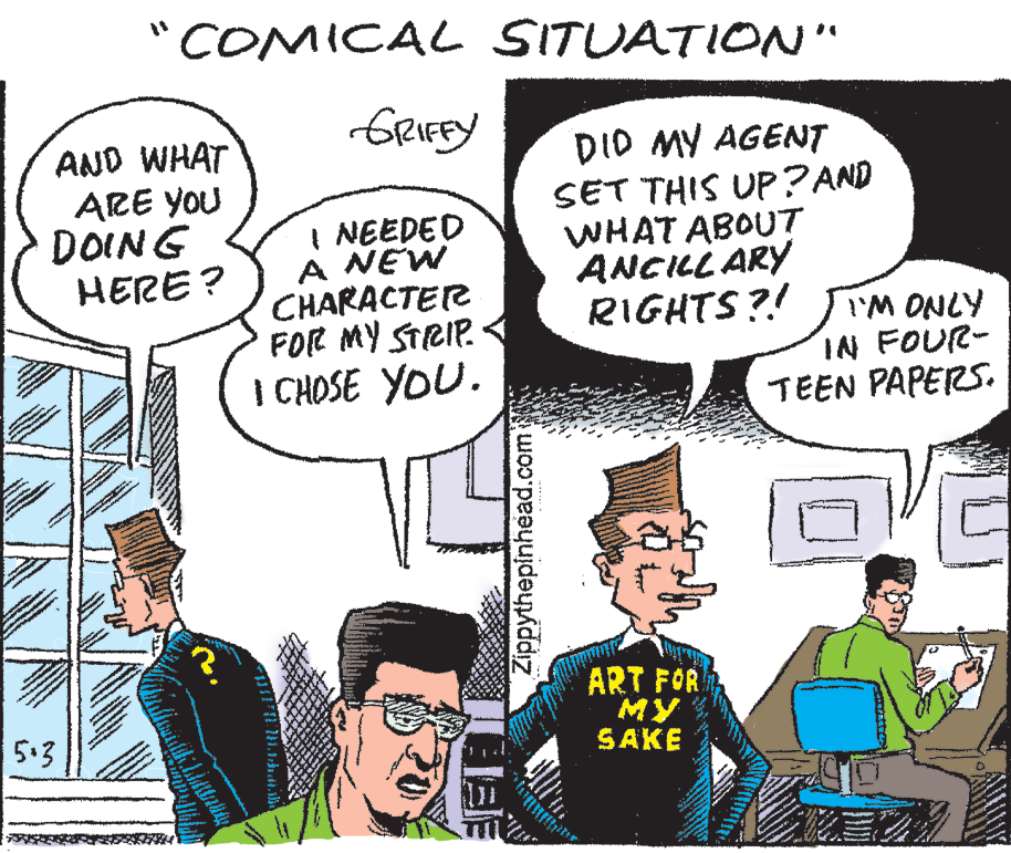 Mammal OCR: COMICAL SITUATION" GRIEEY AND WHAT ARE YOU DOING HERE? I NEEDED A NEW CHARACTER FOR MY STRIP. I CHOSE YOU. DID MY AGENT SET THIS UP? AND WHAT ABOUT ANCILL ARY RIGHTS?! IN FOUR- TEEN PAPERS. AINO W.I ART FOR ?? SAKE 5.3 Zippythepinhead.com COMICAL SITUATION" GRIEEY AND WHAT ARE YOU DOING HERE? I NEEDED A NEW CHARACTER FOR MY STRIP. I CHOSE YOU. DID MY AGENT SET THIS UP? AND WHAT ABOUT ANCILL ARY RIGHTS?! IN FOUR- TEEN PAPERS. AINO W.I ART FOR ?? SAKE 5.3 Zippythepinhead.com