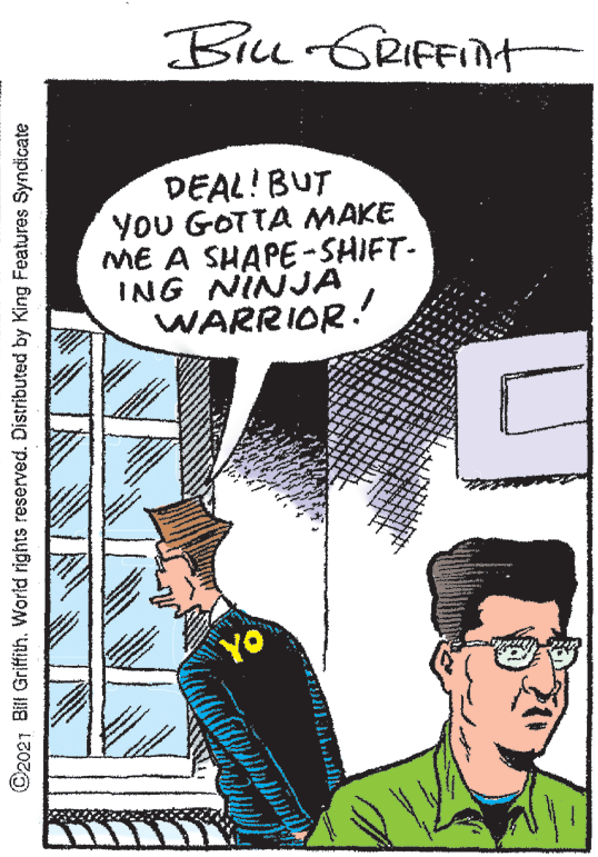 Illustration OCR: Biu GRIFFINt DEAL! BUT YoU GOTTA MAKE ME A SHAPE-SHIFT- ING NINJA WARRIOR! YO C2021 Bill Griffith. World rights reserved. Distributed by King Features Syndicate Biu GRIFFINt DEAL! BUT YoU GOTTA MAKE ME A SHAPE-SHIFT- ING NINJA WARRIOR! YO C2021 Bill Griffith. World rights reserved. Distributed by King Features Syndicate