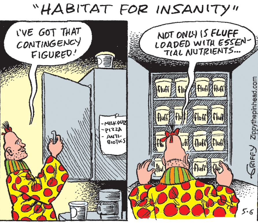 Publication OCR: "HABITAT FOR INSANITY" L'VE GOT THAT CONTINGENCY FIGURED! NOT ONLY IS FLUFF LOADED WITA ESSEN- TIAL NUTRIENTS.. -MILK DUR -PIZZA ANTI- 5.6 SRIFFY Zippythepinhead.com "HABITAT FOR INSANITY" L'VE GOT THAT CONTINGENCY FIGURED! NOT ONLY IS FLUFF LOADED WITA ESSEN- TIAL NUTRIENTS.. -MILK DUR -PIZZA ANTI- 5.6 SRIFFY Zippythepinhead.com