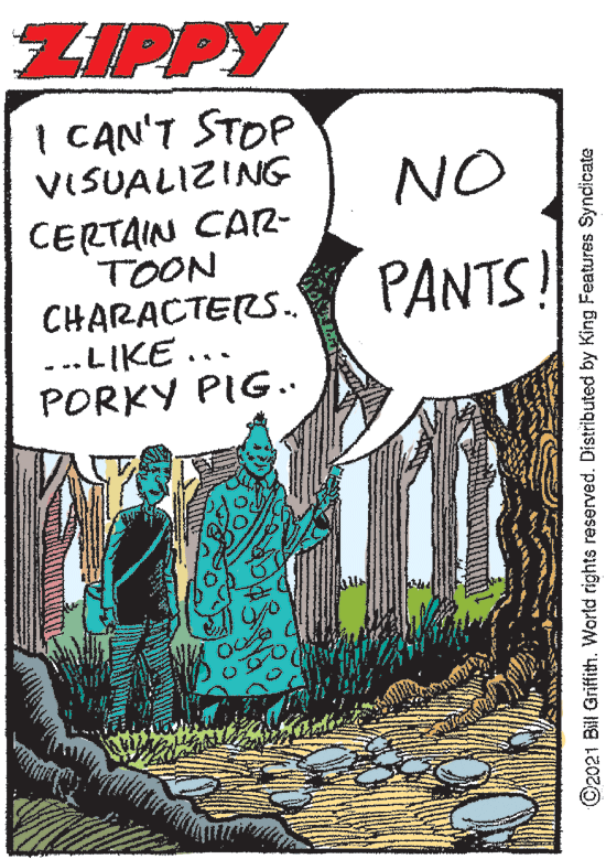 Publication OCR: ZIPPY I CAN'T STOP VISUALIZING CERTAIN CAR- TOON CHARACTERS. ...LIKE ... PORKY PIG.. NO JI PANTS! ©2021 Bill Griffith. World rights reserved. Distributed by King Features Syndicate ZIPPY I CAN'T STOP VISUALIZING CERTAIN CAR- TOON CHARACTERS. ...LIKE ... PORKY PIG.. NO JI PANTS! ©2021 Bill Griffith. World rights reserved. Distributed by King Features Syndicate