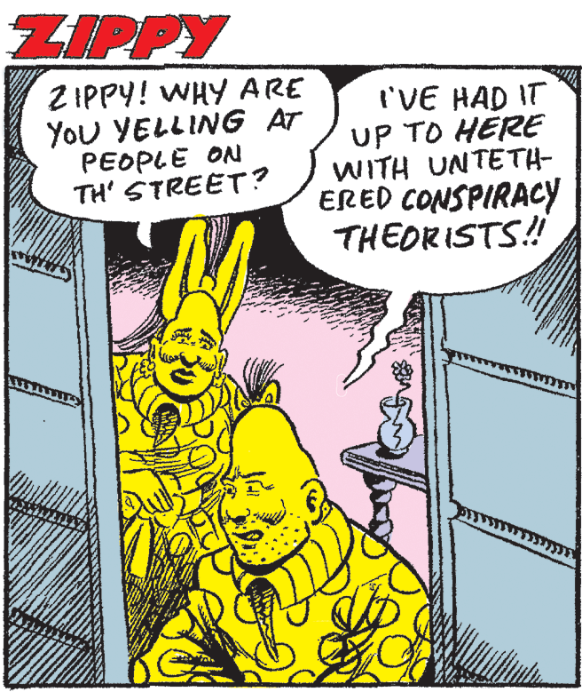Publication OCR: ZIPPY Z IPPY! WHY ARE You YELLING AT PEOPLE ON TH' STREET? I'VE HAD IT UP TO HERE WITH UNTETH- ERED CONSPIRACY THEORISTS! ZIPPY Z IPPY! WHY ARE You YELLING AT PEOPLE ON TH' STREET? I'VE HAD IT UP TO HERE WITH UNTETH- ERED CONSPIRACY THEORISTS!