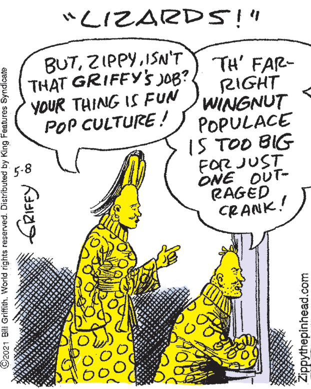 Line OCR: "LIZARDS!" BUTISN'T THAT GRIFFYS JOB?. YOUR THING IS FUN POP CULTURE ! TH' FAR- RIGHT WINGNUT POPULACE 1S TOO BIG FOR JUST ONE OUT- RAGED CRANK! 5-8 ©2021 Bill Griffith. World rights reserved. Distributed by King Features Syndicate Zippythepinhead.com "LIZARDS!" BUTISN'T THAT GRIFFYS JOB?. YOUR THING IS FUN POP CULTURE ! TH' FAR- RIGHT WINGNUT POPULACE 1S TOO BIG FOR JUST ONE OUT- RAGED CRANK! 5-8 ©2021 Bill Griffith. World rights reserved. Distributed by King Features Syndicate Zippythepinhead.com