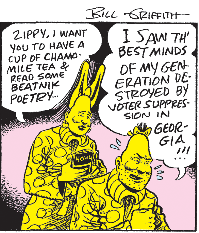 Cartoon OCR: BiLL GRIFFITH ZIPPYI WANT YOU TO HAVE A CUP OF CHAMO- MILE TEA & READ SOME BEATNIK POETRY. I SAW TH' BEST MINDS OF MY GEN- ERATION DE- STROYED BY VOTER SUPPRES- SION IN GEOR- GIA HOWLA BiLL GRIFFITH ZIPPYI WANT YOU TO HAVE A CUP OF CHAMO- MILE TEA & READ SOME BEATNIK POETRY. I SAW TH' BEST MINDS OF MY GEN- ERATION DE- STROYED BY VOTER SUPPRES- SION IN GEOR- GIA HOWLA