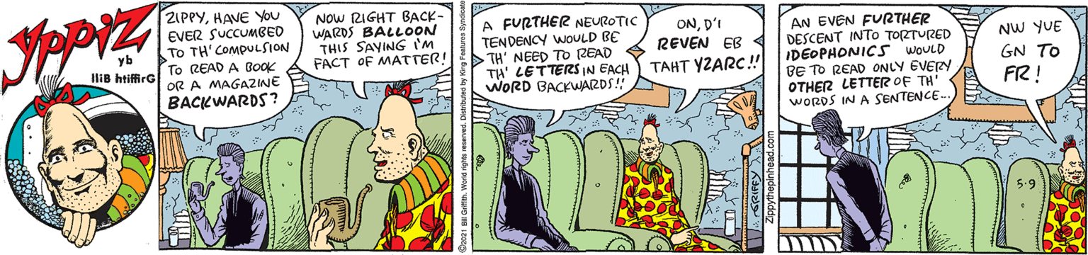 Parallel OCR: ZIPPYHAVE You EVER SUCCUMBED To TH'COMPULSION To READ A BOOK OR A MAGAZINE BACKWARDS ? NOw RIGHT BACK- WARDS BALLOON THIS SAYING 'M FACT OF MATTER! A FURTHER NEUROTIC TENDENCY WOULD BE TH' NEED TO (ZEAD TH' LETTERS IN EACH WORD BACKWARDS! AN EVEN FURTHER DESCENT INTO TORTURED IDEOPHONICS WOULD BE TO READ ONLY EVERY OTHER LETTER OF TH' WORDS IN A SENTENCE-- OND'I REVEN EB NW YUE GN TO yb IliB htiffirG TAHT YZARC! FR! ZIPPYHAVE You EVER SUCCUMBED To TH'COMPULSION To READ A BOOK OR A MAGAZINE BACKWARDS ? NOw RIGHT BACK- WARDS BALLOON THIS SAYING 'M FACT OF MATTER! A FURTHER NEUROTIC TENDENCY WOULD BE TH' NEED TO (ZEAD TH' LETTERS IN EACH WORD BACKWARDS! AN EVEN FURTHER DESCENT INTO TORTURED IDEOPHONICS WOULD BE TO READ ONLY EVERY OTHER LETTER OF TH' WORDS IN A SENTENCE-- OND'I REVEN EB NW YUE GN TO yb IliB htiffirG TAHT YZARC! FR!