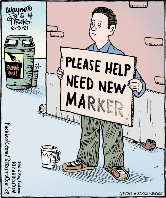 Poster OCR: Wayno 6.9.21 PLEASE HELP NEED NEW MARKER thank You! © 2021 BIZARRO STUDIOS Dist. b9 King Features BIZARRO.COM Facebook.com/BizarroComics Wayno 6.9.21 PLEASE HELP NEED NEW MARKER thank You! © 2021 BIZARRO STUDIOS Dist. b9 King Features BIZARRO.COM Facebook.com/BizarroComics