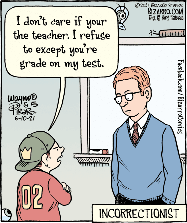 Product OCR: ©2021 BIZARRO STUDIOS BIZARRO.COM Dist 9 King Features I don't care if your the teacher. I refuse to except you're grade on my test. Wayno® 6.10-21 INCORRECTIONIST Facebook.com/BizarroComies 02 ©2021 BIZARRO STUDIOS BIZARRO.COM Dist 9 King Features I don't care if your the teacher. I refuse to except you're grade on my test. Wayno® 6.10-21 INCORRECTIONIST Facebook.com/BizarroComies 02