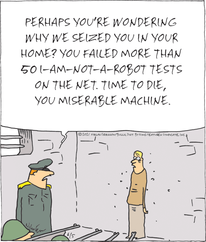 Line OCR: PERHAPS YOU'RE WONDERING WHY WE SEIZED YOU IN YOUR HOME? YOU FAILED MORE THAN 501-AM-NOT-A-ROBOT TESTS ON THE NET. TIME TO DIEYOU MISERABLE MACHINE. © 2021 NIKLAS ERIKSSON/BULLSINC. PERHAPS YOU'RE WONDERING WHY WE SEIZED YOU IN YOUR HOME? YOU FAILED MORE THAN 501-AM-NOT-A-ROBOT TESTS ON THE NET. TIME TO DIEYOU MISERABLE MACHINE. © 2021 NIKLAS ERIKSSON/BULLSDIST. BY KING FEATURES SYNDICATE
