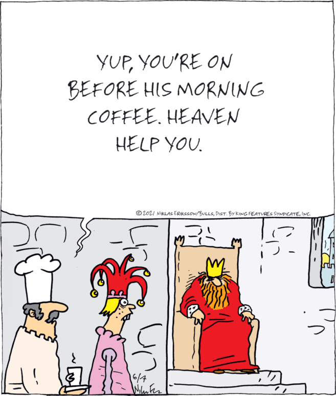 Parallel OCR: YUPYOU'RE ON BEFORE HIS MORNING COFFEE. HEAVEN HELP YOU. © 202I NIKLAS ERIKSSON/BULLSINC 16/7 Wilen fer YUPYOU'RE ON BEFORE HIS MORNING COFFEE. HEAVEN HELP YOU. © 202I NIKLAS ERIKSSON/BULLSPIST. BY KING FEATURES SYNDICATEINC 16/7 Wilen fer