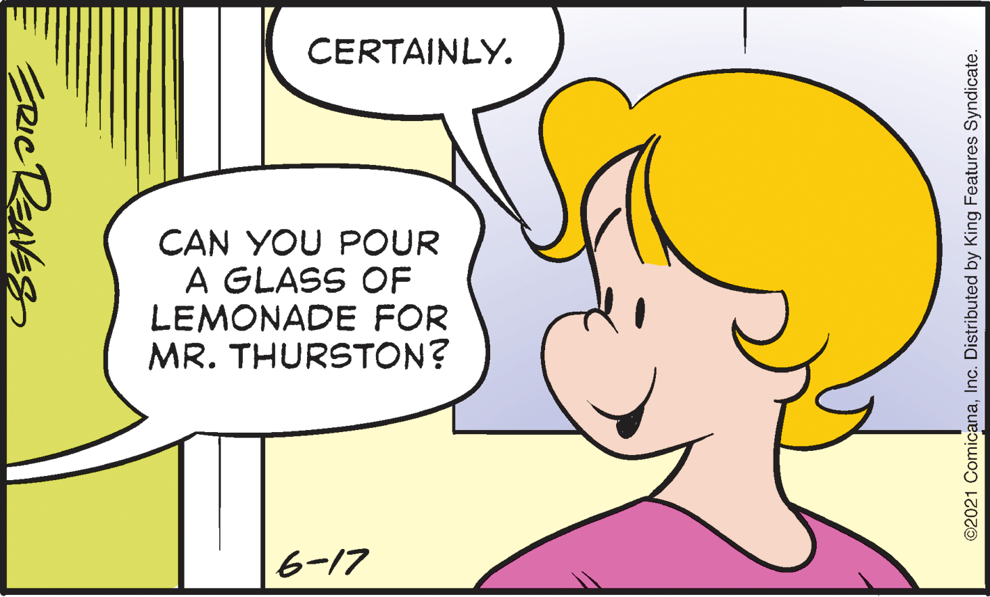 Jaw OCR: CERTAINLY. CAN YOU POUR A GLASS OF LEMONADE FOR MR. THURSTON? 6-17 ©2021 ComicanaInc. Distributed by King Features Syndicate. CERTAINLY. CAN YOU POUR A GLASS OF LEMONADE FOR MR. THURSTON? 6-17 ©2021 ComicanaInc. Distributed by King Features Syndicate.