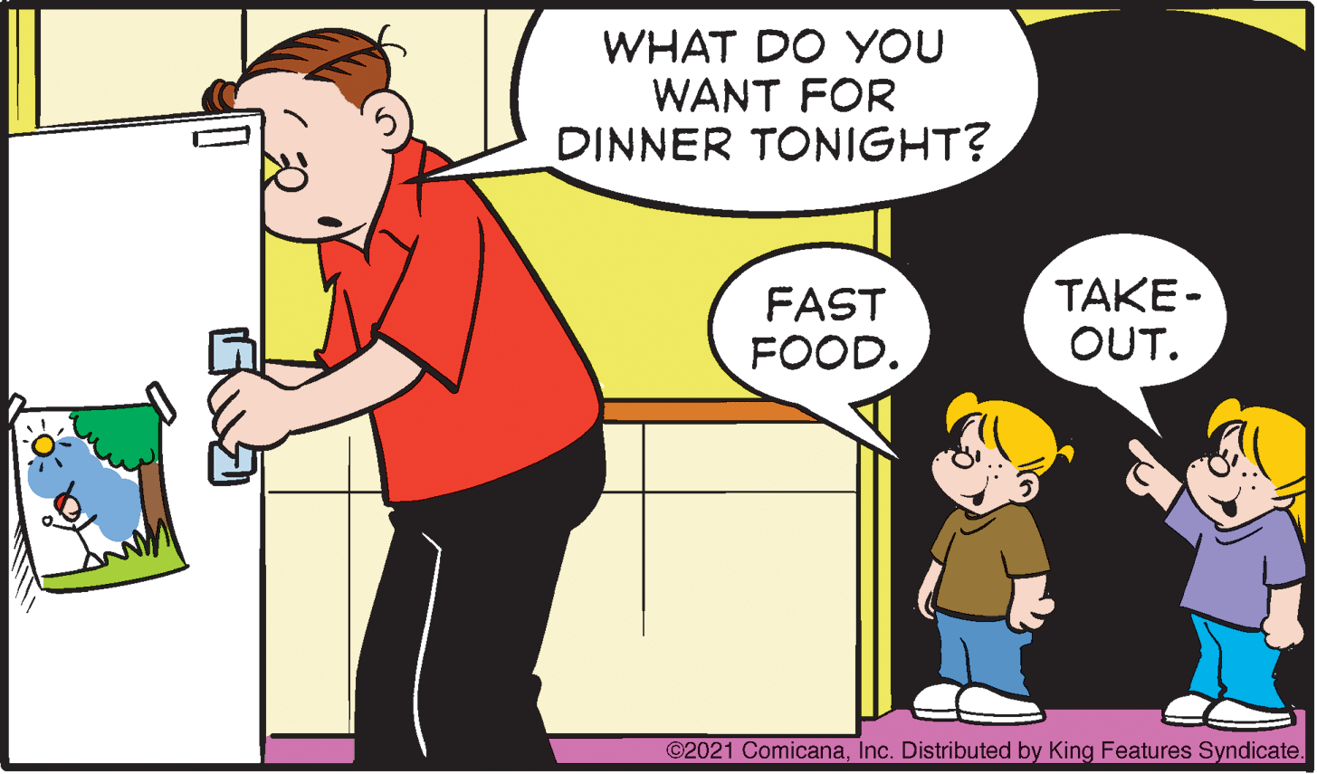 Art OCR: WHAT DO YOU WANT FOR DINNER TONIGHT? FAST FOOD. TAKE- OUT. ©2021 ComicanaInc. Distributed by King Features Syndicate. WHAT DO YOU WANT FOR DINNER TONIGHT? FAST FOOD. TAKE- OUT. ©2021 ComicanaInc. Distributed by King Features Syndicate.