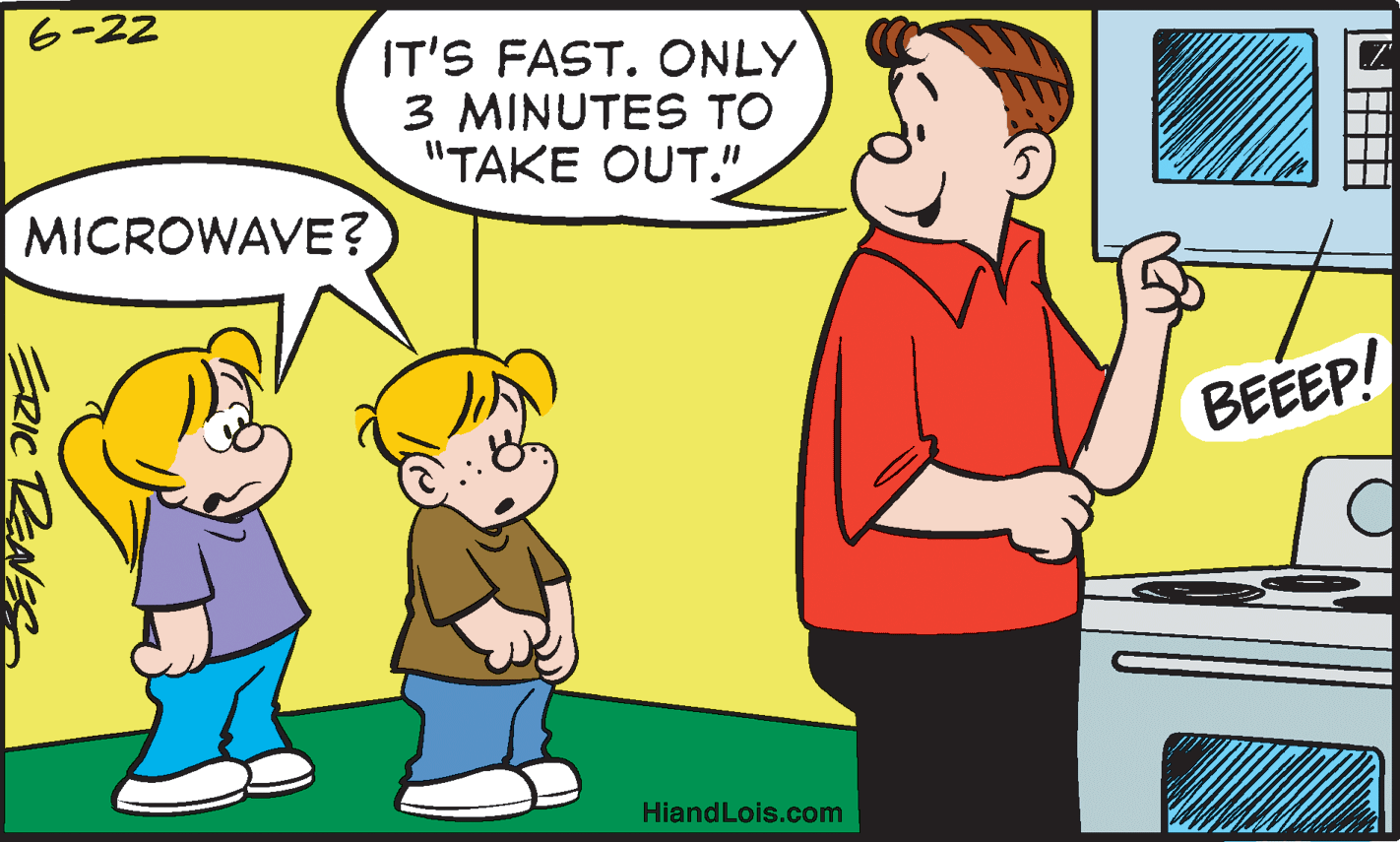 Conversation OCR: 6-22 IT'S FAST. ONLY 3 MINUTES TO "TAKE OUT." MICROWAVE? BEEEP! HiandLois.com ERIC RENES 6-22 IT'S FAST. ONLY 3 MINUTES TO "TAKE OUT." MICROWAVE? BEEEP! HiandLois.com ERIC RENES