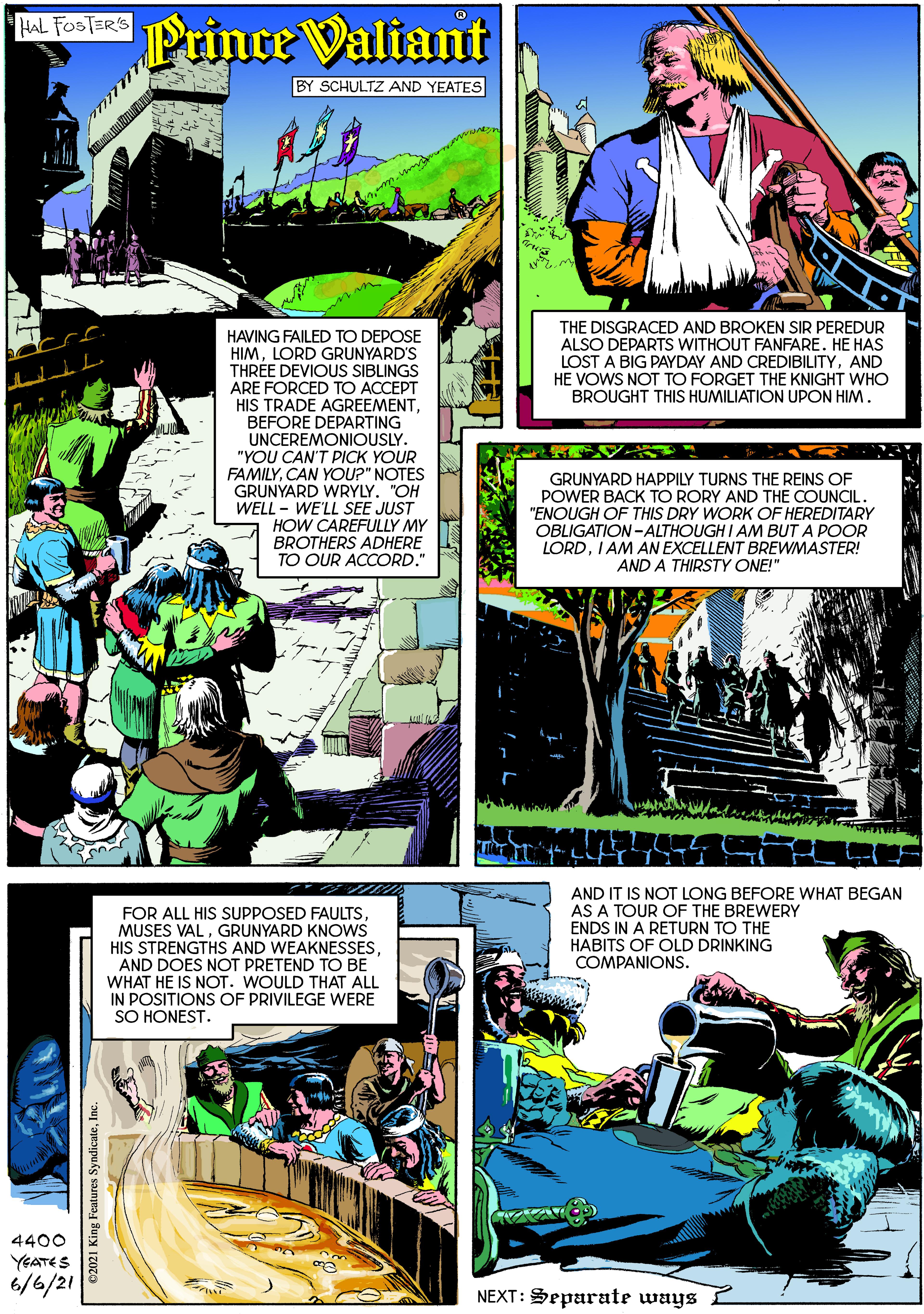 Fictional character OCR: NOE Prince Valiant BY SCHULTZ AND YEATES THE DISGRACED AND BROKEN SIR PEREDUR ALSO DEPARTS WITHOUT FANFARE. HE HAS LOST A BIG PAYDAY AND CREDIBILITYAND HE VOWS NOT TO FORGET THE KNIGHT WHO BROUGHT THIS HUMILIATION UPON HIM. HAVING FAILED TO DEPOSE HIMLORD GRUNYARD'S THREE DEVIOUS SIBLINGS ARE FORCED TO ACCEPT HIS TRADE AGREEMENTBEFORE DEPARTING UNCEREMONIOUSLY. "YOU CAN'T PICK YOUR FAMILYCAN YOU?" NOTES GRUNYARD WRYLY. "OH WELL - WE'LL SEE JUST HOW CAREFULLY MY BROTHERS ADHERE TO OUR ACCORD." GRUNYARD HAPPILY TURNS THE REINS OF POWER BACK TO RORY AND THE COUNCIL. "ENOUGH OF THIS DRY WORK OF HEREDITARY OBLIGATION -ALTHOUGH I AM BUT A POOR LORDI AM AN EXCELLENT BREWMASTER! AND A THIRSTY ONE!" FOR ALL HIS SUPPOSED FAULTSGRUNYARD KNOWS HIS STRENGTHS AND WEAKNESSESAND DOES NOT PRETEND TO BE WHAT HE IS NOT. WOULD THAT ALL IN POSITIONS OF PRIVILEGE WERE SO HONEST. AND IT IS NOT LONG BEFORE WHAT BEGAN AS A TOUR OF THE BREWERY ENDS IN A RETURN TO THE HABITS OF OLD DRINKING COMPANIONS. 4400 YEATES 6/6/21 NEXT: Separate ways ©2021 King Features SyndicateInc. NOE Prince Valiant BY SCHULTZ AND YEATES THE DISGRACED AND BROKEN SIR PEREDUR ALSO DEPARTS WITHOUT FANFARE. HE HAS LOST A BIG PAYDAY AND CREDIBILITYAND HE VOWS NOT TO FORGET THE KNIGHT WHO BROUGHT THIS HUMILIATION UPON HIM. HAVING FAILED TO DEPOSE HIMLORD GRUNYARD'S THREE DEVIOUS SIBLINGS ARE FORCED TO ACCEPT HIS TRADE AGREEMENTBEFORE DEPARTING UNCEREMONIOUSLY. "YOU CAN'T PICK YOUR FAMILYCAN YOU?" NOTES GRUNYARD WRYLY. "OH WELL - WE'LL SEE JUST HOW CAREFULLY MY BROTHERS ADHERE TO OUR ACCORD." GRUNYARD HAPPILY TURNS THE REINS OF POWER BACK TO RORY AND THE COUNCIL. "ENOUGH OF THIS DRY WORK OF HEREDITARY OBLIGATION -ALTHOUGH I AM BUT A POOR LORDI AM AN EXCELLENT BREWMASTER! AND A THIRSTY ONE!" FOR ALL HIS SUPPOSED FAULTSMUSES VALGRUNYARD KNOWS HIS STRENGTHS AND WEAKNESSESAND DOES NOT PRETEND TO BE WHAT HE IS NOT. WOULD THAT ALL IN POSITIONS OF PRIVILEGE WERE SO HONEST. AND IT IS NOT LONG BEFORE WHAT BEGAN AS A TOUR OF THE BREWERY ENDS IN A RETURN TO THE HABITS OF OLD DRINKING COMPANIONS. 4400 YEATES 6/6/21 NEXT: Separate ways ©2021 King Features Syndicate