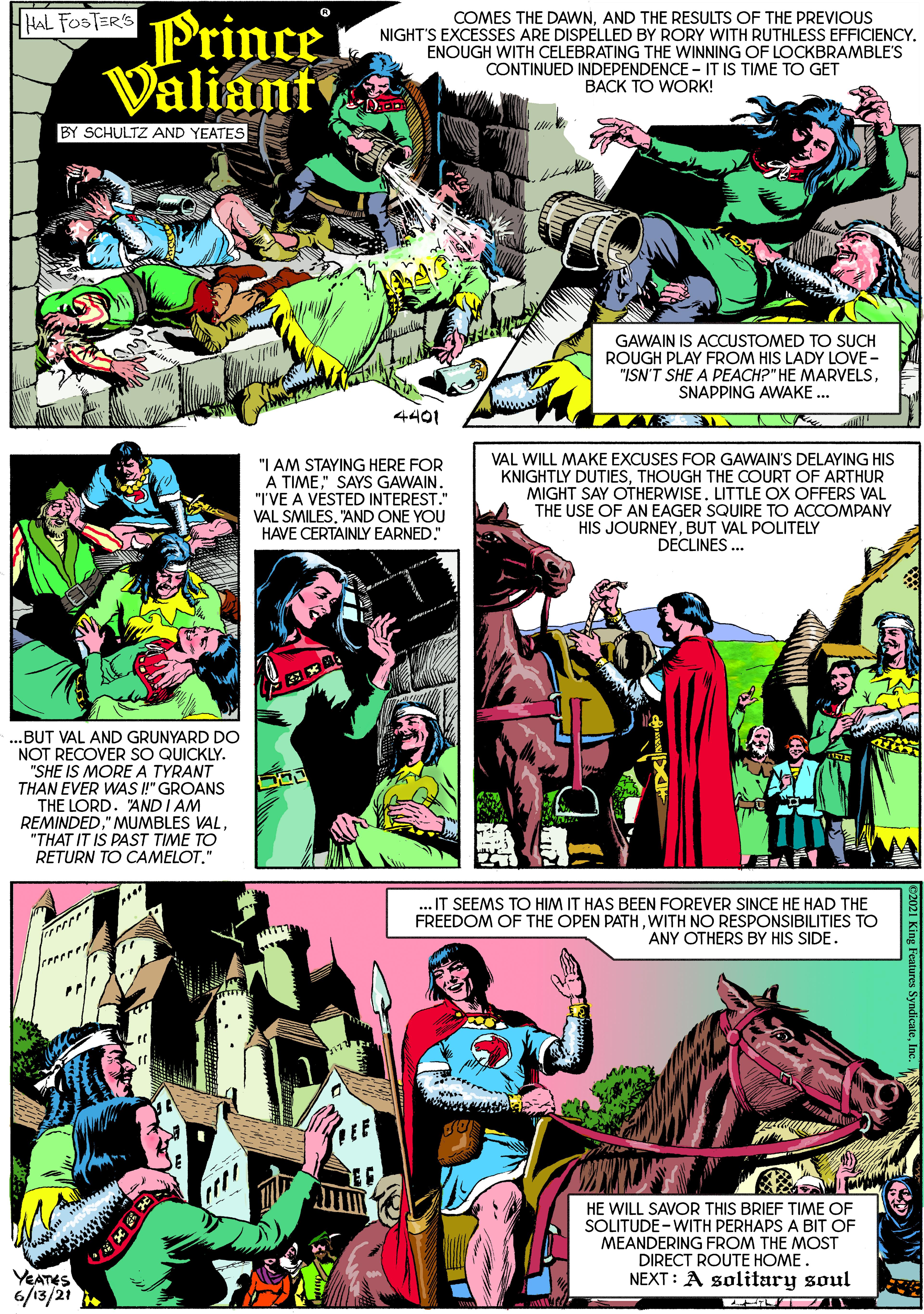 Robin OCR: Prince Valiant HHAL FOSTER'S COMES THE DAWNAND THE RESULTS OF THE PREVIOUS NIGHT'S EXCESSES ARE DISPELLED BY RORY WITH RUTHLESS EFFICIENCY. ENOUGH WITH CELEBRATING THE WINNING OF LOCKBRAMBLE'S CONTINUED INDEPENDENCE - IT IS TIME TO GET BACK TO WORK! BY SCHULTZ AND YEATES GAWAIN IS ACCUSTOMED TO SUCH ROUGH PLAY FROM HIS LADY LOVE - "ISN'T SHE A PEACH?" HE MARVELSSNAPPING AWAKE .. 4401 "I AM STAYING HERE FOR A TIME" SAYS GAWAIN. "I'VE A VÉSTED INTEREST." VAL SMILES"AND ONE YOU HAVE CERTAINLY EARNED." VAL WILL MAKE EXCUSES FOR GAWAIN'S DELAYING HIS KNIGHTLY DUTIESTHOUGH THE COURT OF ARTHUR MIGHT SAY OTHERWISE. LITTLE OX OFFERS VAL THE USE OF AN EAGER SQUIRE TO ACCOMPANY HIS JOURNEYBUT VAL POLITELY DECLINES . ..BUT VAL AND GRUNYARD DO NOT RECOVER SO QUICKLY. "SHE IS MOREA TYRANT THAN EVER WAS !" GROANS THE LORD. "AND I AM REMINDED"THAT IT IS PAST TIME TO RETURN TO CAMELOT." ... IT SEEMS TO HIM IT HAS BEEN FOREVER SINCE HE HAD THE FREEDOM OF THE OPEN PATHWITH NO RESPONSIBILITIES TO ANY OTHERS BY HIS SIDE. HE WILL SAVOR THIS BRIEF TIME OF SOLITUDE-WITH PERHAPS A BIT OF MEANDERING FROM THE MOST DIRECT ROUTE HOME. NEXT: A solitary soul YEATES 6/13/21 2021 King Feutures SyndicateInc. N Prince Valiant HHAL FOSTER'S COMES THE DAWNAND THE RESULTS OF THE PREVIOUS NIGHT'S EXCESSES ARE DISPELLED BY RORY WITH RUTHLESS EFFICIENCY. ENOUGH WITH CELEBRATING THE WINNING OF LOCKBRAMBLE'S CONTINUED INDEPENDENCE - IT IS TIME TO GET BACK TO WORK! BY SCHULTZ AND YEATES GAWAIN IS ACCUSTOMED TO SUCH ROUGH PLAY FROM HIS LADY LOVE - "ISN'T SHE A PEACH?" HE MARVELSSNAPPING AWAKE .. 4401 "I AM STAYING HERE FOR A TIME" SAYS GAWAIN. "I'VE A VÉSTED INTEREST." VAL SMILES"AND ONE YOU HAVE CERTAINLY EARNED." VAL WILL MAKE EXCUSES FOR GAWAIN'S DELAYING HIS KNIGHTLY DUTIESTHOUGH THE COURT OF ARTHUR MIGHT SAY OTHERWISE. LITTLE OX OFFERS VAL THE USE OF AN EAGER SQUIRE TO ACCOMPANY HIS JOURNEYBUT VAL POLITELY DECLINES . ..BUT VAL AND GRUNYARD DO NOT RECOVER SO QUICKLY. "SHE IS MOREA TYRANT THAN EVER WAS !" GROANS THE LORD. "AND I AM REMINDED" MUMBLES VAL"THAT IT IS PAST TIME TO RETURN TO CAMELOT." ... IT SEEMS TO HIM IT HAS BEEN FOREVER SINCE HE HAD THE FREEDOM OF THE OPEN PATHWITH NO RESPONSIBILITIES TO ANY OTHERS BY HIS SIDE. HE WILL SAVOR THIS BRIEF TIME OF SOLITUDE-WITH PERHAPS A BIT OF MEANDERING FROM THE MOST DIRECT ROUTE HOME. NEXT: A solitary soul YEATES 6/13/21 2021 King Feutures SyndicateInc. N