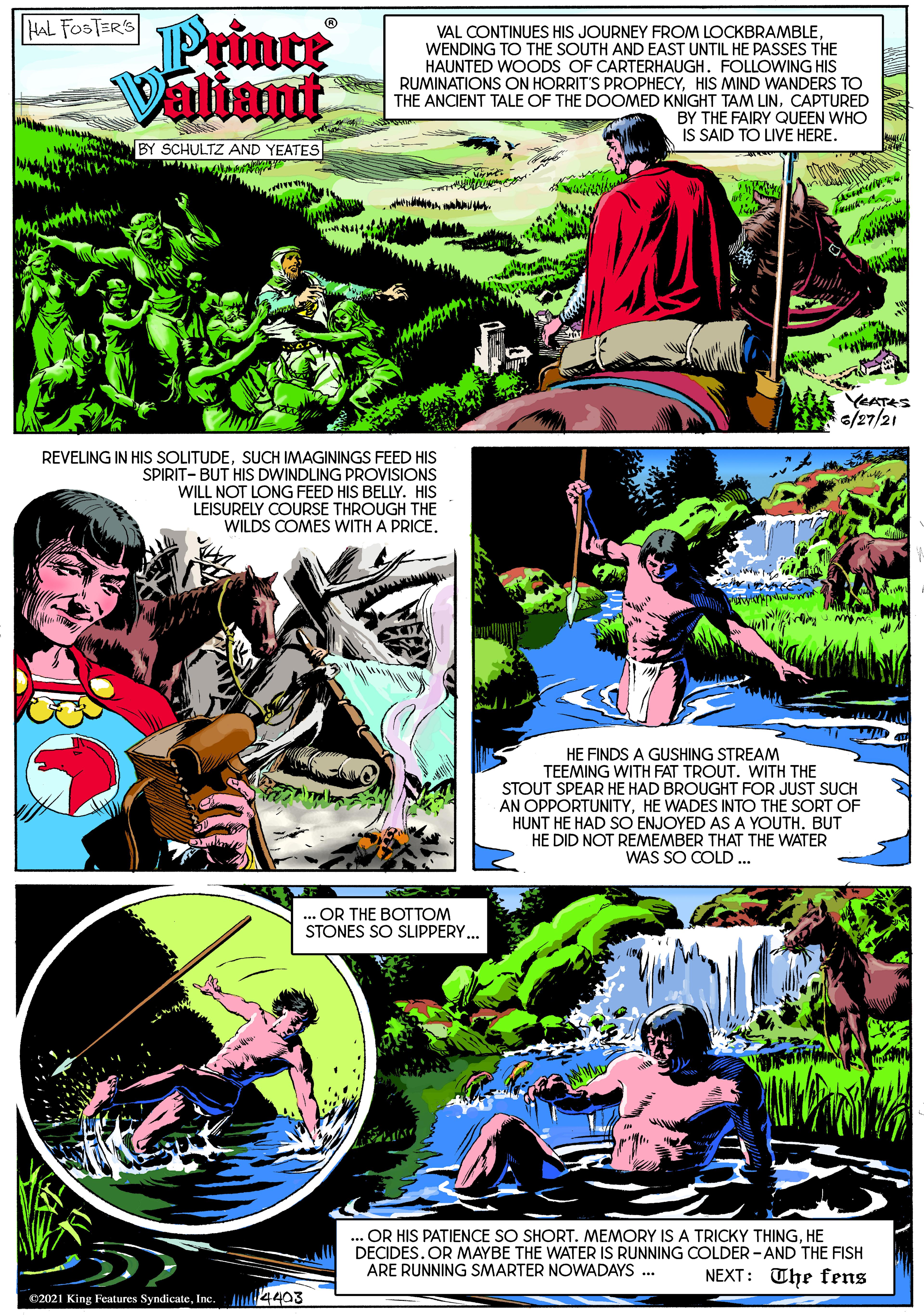 Publication OCR: HAL FOSTERS Prince Valiant VAL CONTINUES HIS JOURNEY FROM LOCKBRAMBLEWENDING TO THE SOUTH AND EAST UNTIL HE PASSES THE HAUNTED WOODS OF CARTERHAUGH. FOLLOWING HIS RUMINATIONS ON HORRIT'S PROPHECYHIS MIND WANDERS TO THE ANCIENT TALE OF THE DOOMED KNIGHT TAM LINCAPTURED BY THE FAIRY QUEEN WHO IS SAID TO LIVE HERE. SCHULTZ AND YEATES YEATES 6/27/21 REVELING IN HIS SOLITUDESUCH IMAGININGS FEED HIS SPIRIT- BUT HIS DWINDLING PROVISIONS WILL NOT LONG FEED HIS BELLY. HIS LEISURELY COURSE THROUGH THE WILDS COMES WITH A PRICEHE FINDS A GUSHING STREAM TEEMING WITH FAT TROUT. WITH THE STOUT SPEAR HE HAD BROUGHT FOR JUST SUCH AN OPPORTUNITYHE WADES INTO THE SORT OF HUNT HE HAD SO ENJOYED AS A YOUTH. BUT HE DID NOT REMEMBER THAT THE WATER WAS SO COLD. OR THE BOTTOM STONES SO SLIPPERY.. ... OR HIS PATIENCE SO SHORT. MEMORY IS A TRICKY THINGHE DECIDES. OR MAYBE THE WATER IS RUNNING COLDER - AND THE FISH NEXT: The fens ARE RUNNING SMARTER NOWADAYS ... 2021 King Features SyndicateInc. 4403 HAL FOSTERS Prince Valiant VAL CONTINUES HIS JOURNEY FROM LOCKBRAMBLEWENDING TO THE SOUTH AND EAST UNTIL HE PASSES THE HAUNTED WOODS OF CARTERHAUGH. FOLLOWING HIS RUMINATIONS ON HORRIT'S PROPHECYHIS MIND WANDERS TO THE ANCIENT TALE OF THE DOOMED KNIGHT TAM LINCAPTURED BY THE FAIRY QUEEN WHO IS SAID TO LIVE HERE. SCHULTZ AND YEATES YEATES 6/27/21 REVELING IN HIS SOLITUDESUCH IMAGININGS FEED HIS SPIRIT- BUT HIS DWINDLING PROVISIONS WILL NOT LONG FEED HIS BELLY. HIS LEISURELY COURSE THROUGH THE WILDS COMES WITH A PRICEHE FINDS A GUSHING STREAM TEEMING WITH FAT TROUT. WITH THE STOUT SPEAR HE HAD BROUGHT FOR JUST SUCH AN OPPORTUNITYHE WADES INTO THE SORT OF HUNT HE HAD SO ENJOYED AS A YOUTH. BUT HE DID NOT REMEMBER THAT THE WATER WAS SO COLD. OR THE BOTTOM STONES SO SLIPPERY.. ... OR HIS PATIENCE SO SHORT. MEMORY IS A TRICKY THINGHE DECIDES. OR MAYBE THE WATER IS RUNNING COLDER - AND THE FISH NEXT: The fens ARE RUNNING SMARTER NOWADAYS ... 2021 King Features SyndicateInc. 4403