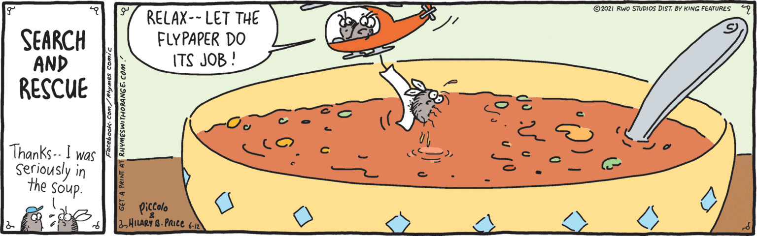 Line OCR: ©2021 Rwo STUDIOS DIST. BY KING FEATURES RELAX-- LET THE FLYPAPER DO ITS JOB ! SEARCH AND RESCUE Thanks-- I was seriously in the soup. E piccolo 2HILARY B. PRICE 6-12 book-com/Rlymes comic 9 GET A PRINT AT RHVMESWITHORANGE. COm. ©2021 Rwo STUDIOS DIST. BY KING FEATURES RELAX-- LET THE FLYPAPER DO ITS JOB ! SEARCH AND RESCUE Thanks-- I was seriously in the soup. E piccolo 2HILARY B. PRICE 6-12 book-com/Rlymes comic 9 GET A PRINT AT RHVMESWITHORANGE. COm.