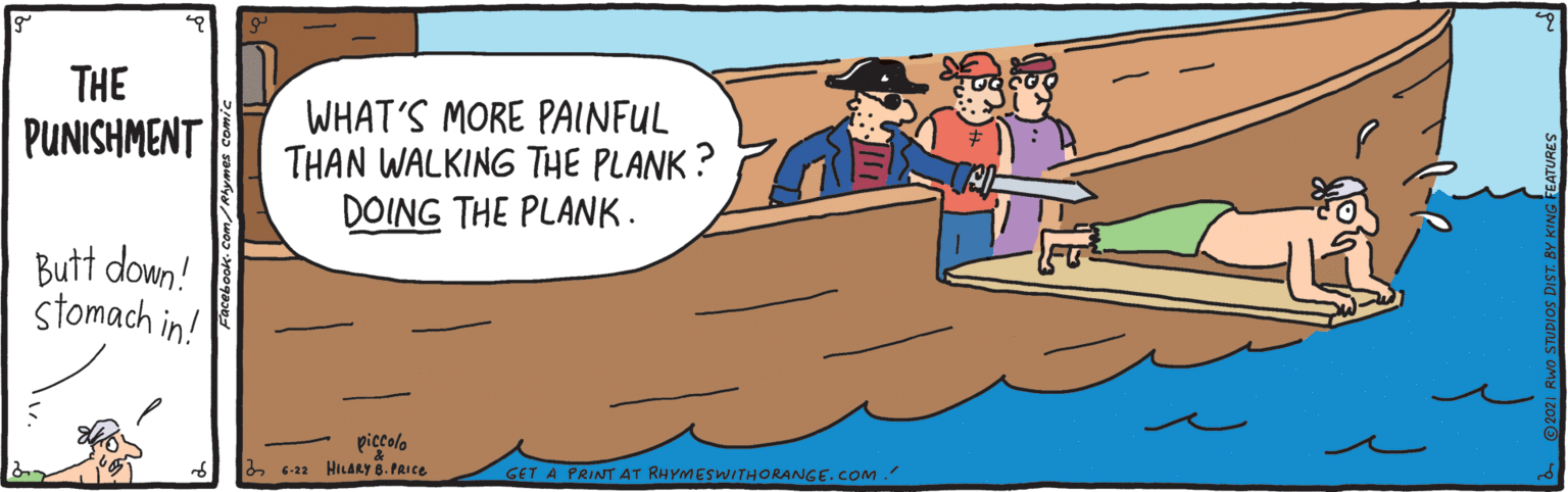 Finger OCR: THE WHAT'S MORE PAINFUL THAN WALKING THE PLANK? DOING THE PLANK. PUNISHMENT Butt down! stomach in! piccolo a 6-22 HILARY 6. PRICE GET A PRINT AT RHYMESWITHORANGE.COM. THE WHAT'S MORE PAINFUL THAN WALKING THE PLANK? DOING THE PLANK. PUNISHMENT Butt down! stomach in! piccolo a 6-22 HILARY 6. PRICE GET A PRINT AT RHYMESWITHORANGE.COM.