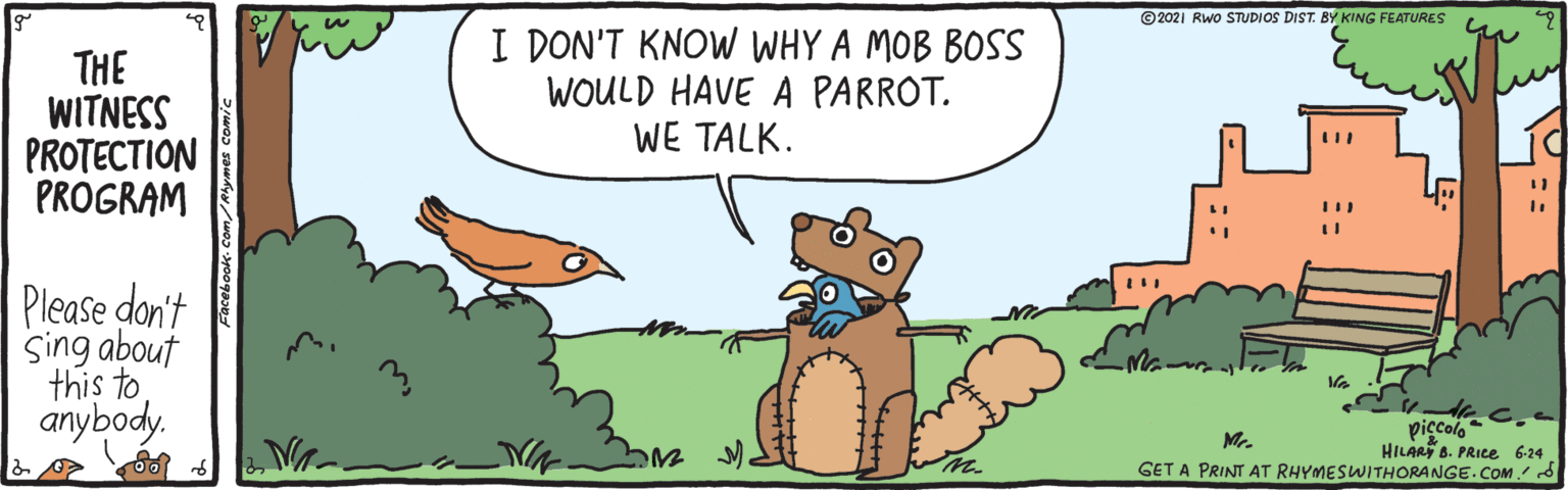 Rectangle OCR: ©2021 Rwo STUDIOS DIST. BY KING FEATURES THE WITNESS PROTECTION PROGRAM I DON'T KNOW WHY A MOB BOSS WOULD HAVE A PARROT. WE TALK. Please don't Sing about this to anybody. Mr. HILAR B. PRICE 6-24 GET A PRINT AT RHYMESWITHORANGE.COM d ©2021 Rwo STUDIOS DIST. BY KING FEATURES THE WITNESS PROTECTION PROGRAM I DON'T KNOW WHY A MOB BOSS WOULD HAVE A PARROT. WE TALK. Please don't Sing about this to anybody. Mr. HILAR B. PRICE 6-24 GET A PRINT AT RHYMESWITHORANGE.COM d