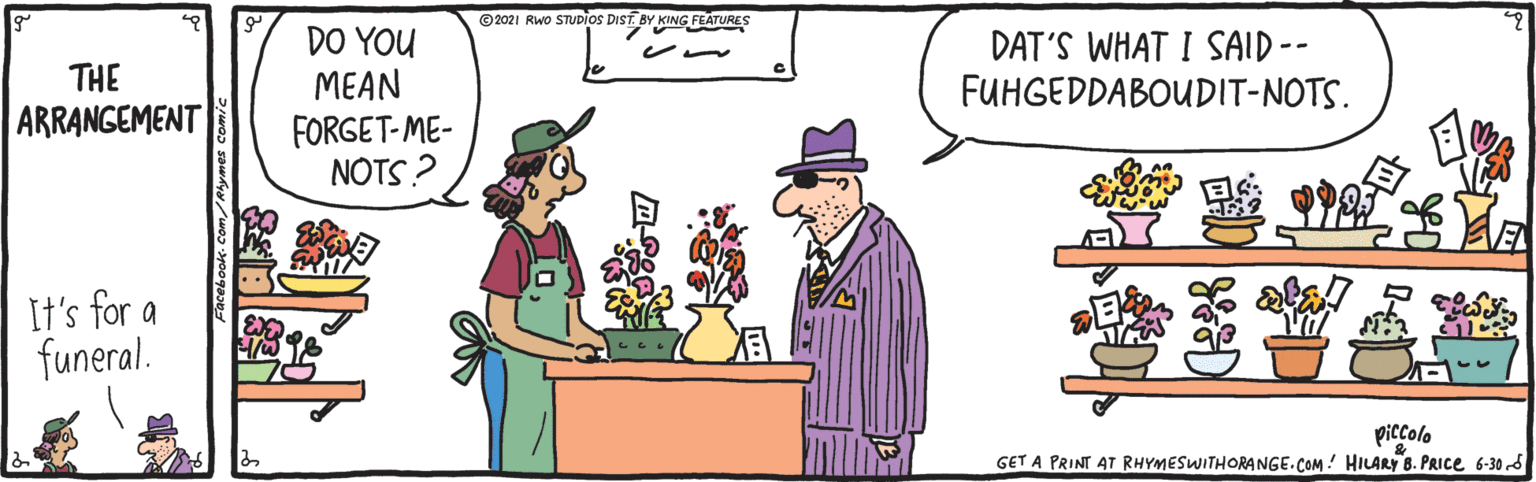 Line OCR: © 2021 Rwo STUDIOS DIST BY KING FEATURES DO YOU MEAN FORGET-ME- NOTS? DAT'S WHAT I SAID -- FUHGEDDABOUDIT-NOTS. THE ARRANGEMENT It's for a funeral. piccolo GET A PRINT AT RHYMESWITHORANGE.COM ! HILARY 8. PRICE 6-30 S © 2021 Rwo STUDIOS DIST BY KING FEATURES DO YOU MEAN FORGET-ME- NOTS? DAT'S WHAT I SAID -- FUHGEDDABOUDIT-NOTS. THE ARRANGEMENT It's for a funeral. piccolo GET A PRINT AT RHYMESWITHORANGE.COM ! HILARY 8. PRICE 6-30 S