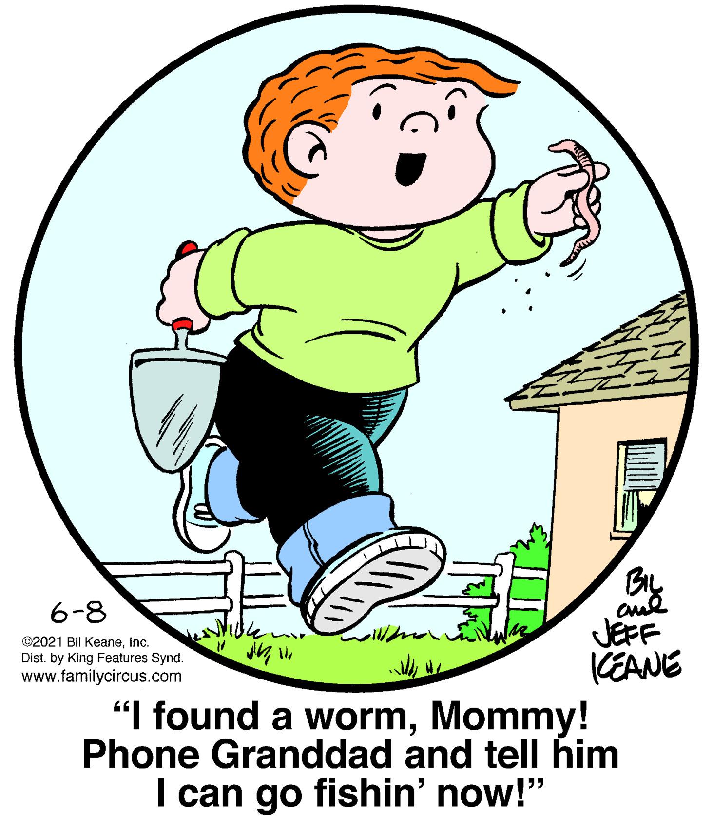 Art OCR: BIL 6-8 JEFF (EANE "I found a wormMommy! Phone Granddad and telI him I can go fishin' now!" ©2021 Bil KeaneInc. Dist. by King Features Synd. www.familycircus.com BIL 6-8 JEFF (EANE "I found a wormMommy! Phone Granddad and telI him I can go fishin' now!" ©2021 Bil KeaneInc. Dist. by King Features Synd. www.familycircus.com