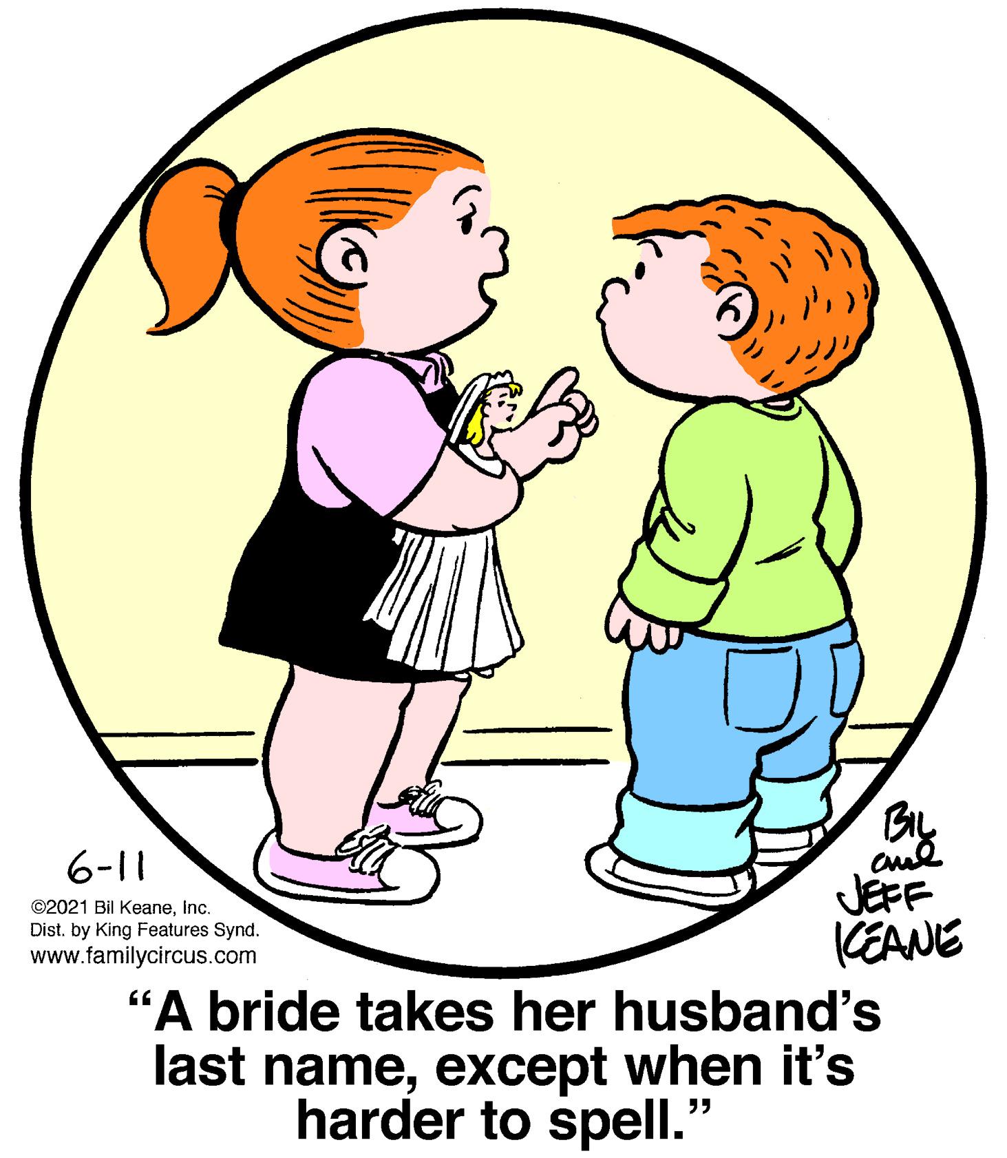 Leg OCR: 6-11 JEFF KEANE "A bride takes her husband's last nameexcept when it's ©2021 Bil KeaneInc. Dist. by King Features Synd. www.familycircus.com harder to spell. 6-11 JEFF KEANE "A bride takes her husband's last nameexcept when it's ©2021 Bil KeaneInc. Dist. by King Features Synd. www.familycircus.com harder to spell.