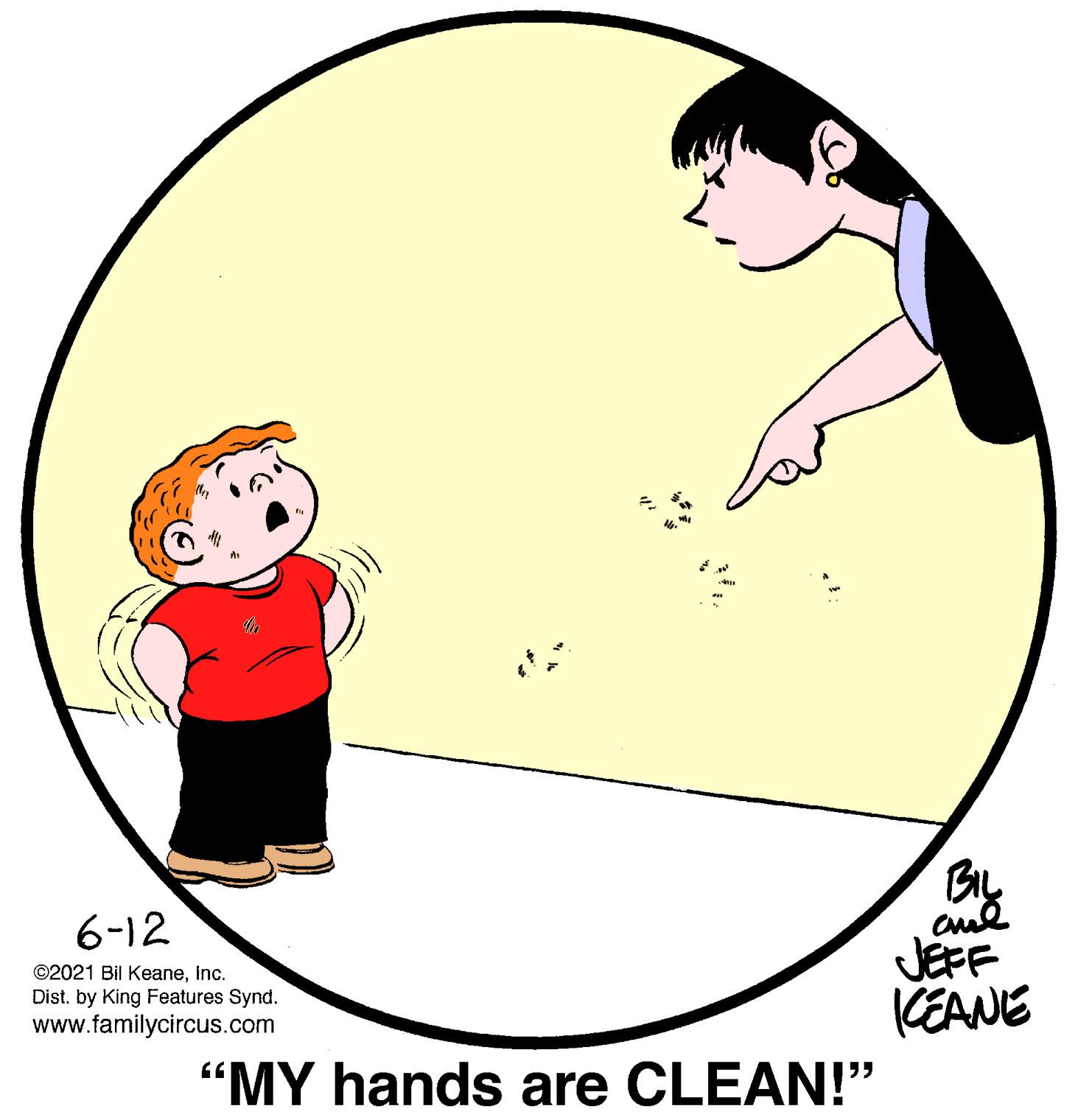 Circle OCR: 6-12 ©2021 Bil KeaneInc. Dist. by King Features Synd. www.familycircus.com JEFF KEANE "MY hands are CLEAN!" 6-12 ©2021 Bil KeaneInc. Dist. by King Features Synd. www.familycircus.com JEFF KEANE "MY hands are CLEAN!"