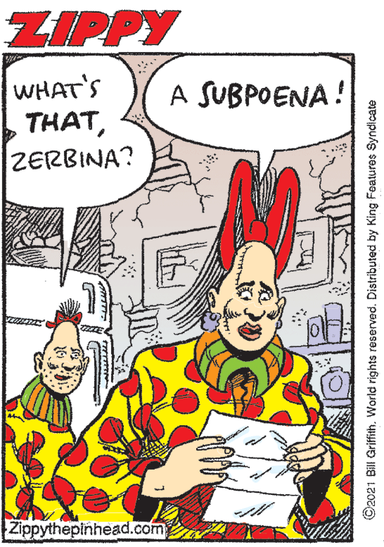 Font OCR: ZIPPY WHAT'S THATA SUBPOENA! ZERBINA? Zippythepinhead.com ©2021 Bill Griffith. World rights reserved. Distributed by King Features Syndicate ZIPPY WHAT'S THATA SUBPOENA! ZERBINA? Zippythepinhead.com ©2021 Bill Griffith. World rights reserved. Distributed by King Features Syndicate