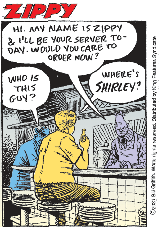 People OCR: ZIPPY HI. MY NAME IS ZIPPY & l'LL BE YOUR SERVER To- DAY. WOULD YOU CARE TO ORDER NOW? WHERE'S WHO IS THIS GUy? SHIRLEY? ©2021 Bill Grifith. World rights reserved. Distributed by King Features Syndicate ZIPPY HI. MY NAME IS ZIPPY & l'LL BE YOUR SERVER To- DAY. WOULD YOU CARE TO ORDER NOW? WHERE'S WHO IS THIS GUy? SHIRLEY? ©2021 Bill Grifith. World rights reserved. Distributed by King Features Syndicate