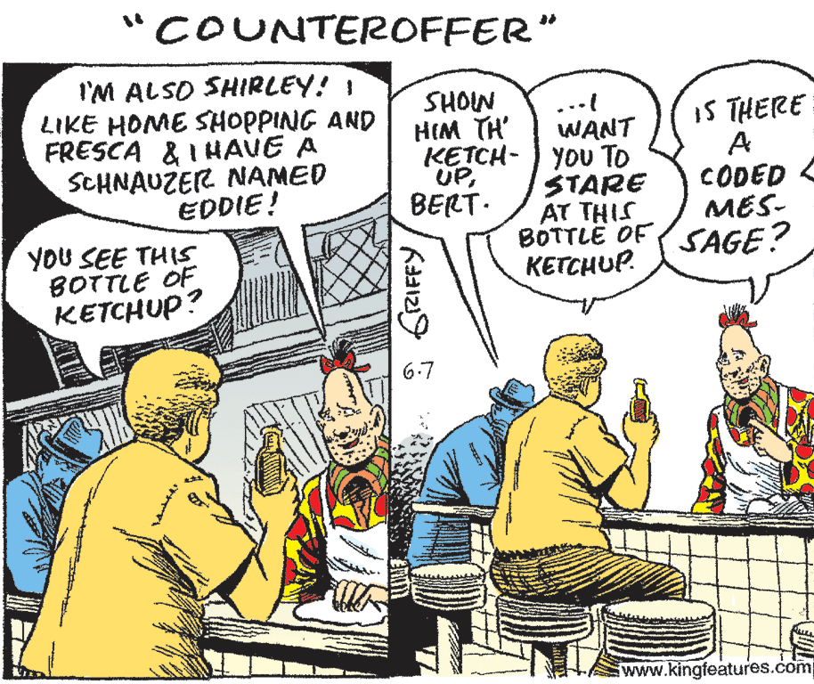 Parallel OCR: "COUNTEROFFER" I'M ALSO SHIRLEY! ! LIKE HOME SHOPPING AND FRESCA & I HAVE A SCHNAUZER NAMED EDDIE! SHOIN HIM TH ... WANT KETCH- ) YOU TO STARE AT THIS BOTTLË OF (SAGE? KETCHUP. IS THERE A CODED MES- UPBERT. YOU SEE THIS BOTTLE OF KETCHUP? 6-7 www.kingfeatures.com "COUNTEROFFER" I'M ALSO SHIRLEY! ! LIKE HOME SHOPPING AND FRESCA & I HAVE A SCHNAUZER NAMED EDDIE! SHOIN HIM TH ... WANT KETCH- ) YOU TO STARE AT THIS BOTTLË OF (SAGE? KETCHUP. IS THERE A CODED MES- UPBERT. YOU SEE THIS BOTTLE OF KETCHUP? 6-7 www.kingfeatures.com