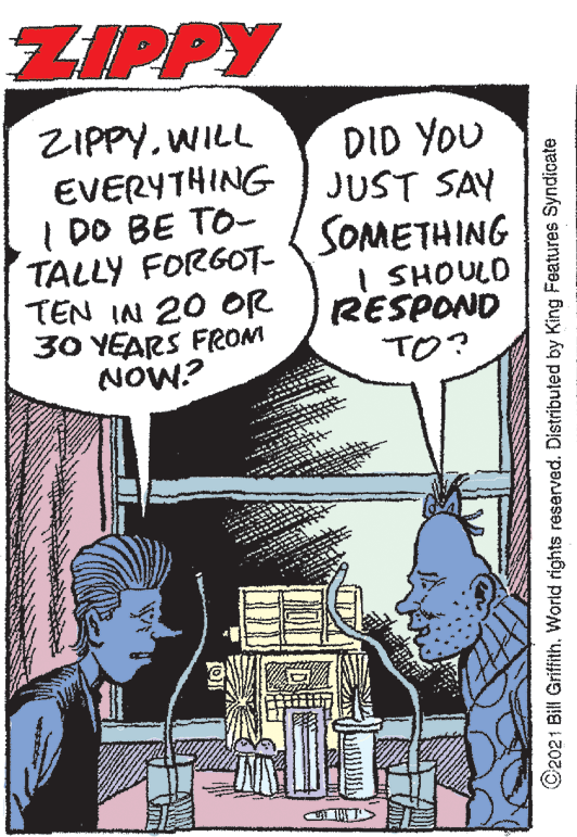 Comic book OCR: ZIPPY ZIPPYWILL EVERYTHING I DO BE TO- TALLY FORGOT- TEN IN 20 OR 30 YEARS FROM NOW? DID YOU JUST SAY SOMETHING I SHOULO RESPOND TO? ©2021 Bill Griffith. World rights reserved. Distributed by King Features Syndicate ZIPPY ZIPPYWILL EVERYTHING I DO BE TO- TALLY FORGOT- TEN IN 20 OR 30 YEARS FROM NOW? DID YOU JUST SAY SOMETHING I SHOULO RESPOND TO? ©2021 Bill Griffith. World rights reserved. Distributed by King Features Syndicate